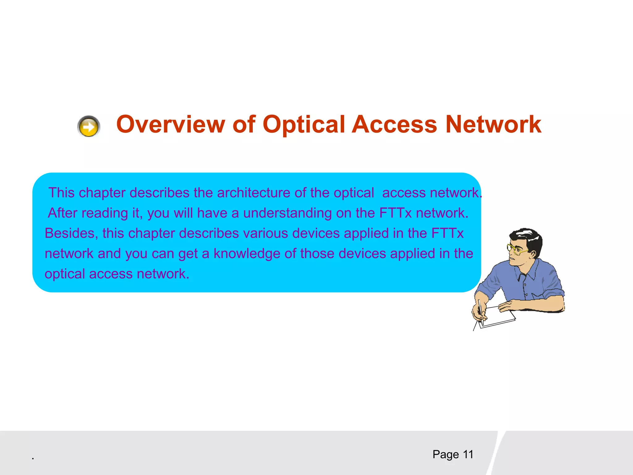 . Page 11
Overview of Optical Access Network
This chapter describes the architecture of the optical access network.
After reading it, you will have a understanding on the FTTx network.
Besides, this chapter describes various devices applied in the FTTx
network and you can get a knowledge of those devices applied in the
optical access network.
 