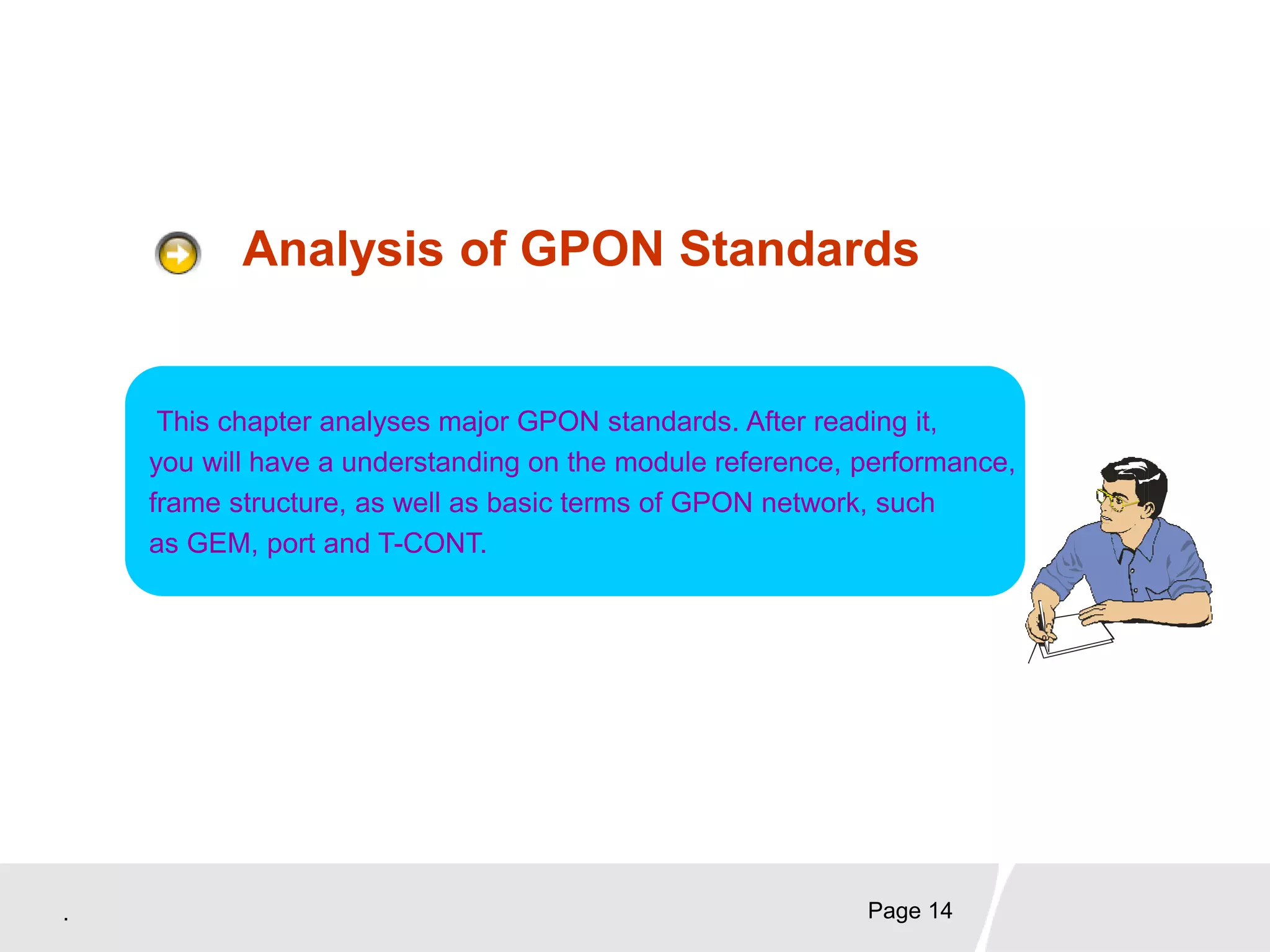 . Page 14
Analysis of GPON Standards
This chapter analyses major GPON standards. After reading it,
you will have a understanding on the module reference, performance,
frame structure, as well as basic terms of GPON network, such
as GEM, port and T-CONT.
 