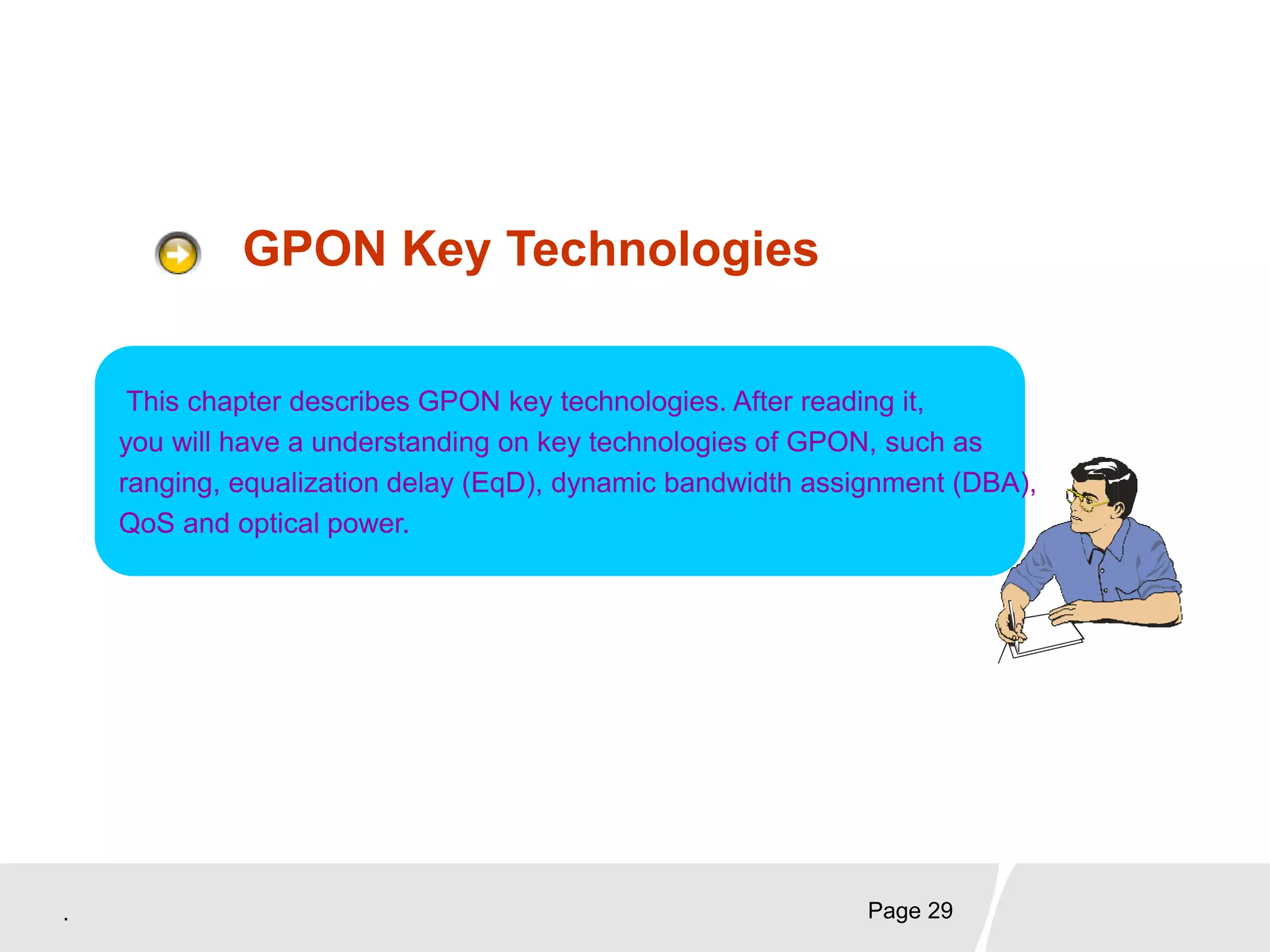 . Page 29
GPON Key Technologies
This chapter describes GPON key technologies. After reading it,
you will have a understanding on key technologies of GPON, such as
ranging, equalization delay (EqD), dynamic bandwidth assignment (DBA),
QoS and optical power.
 