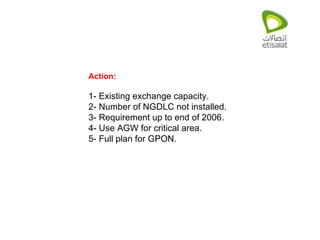 Action: 1- Existing exchange capacity. 2- Number of NGDLC not installed. 3- Requirement up to end of 2006. 4- Use AGW for critical area. 5- Full plan for GPON. 