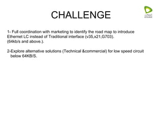 CHALLENGE 1- Full coordination with marketing to identify the road map to introduce Ethernet LC instead of Traditional interface (v35,x21,G703). (64kb/s and above.). 2-Explore alternative solutions (Technical &commercial) for low speed circuit below 64KB/S. 