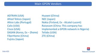 ADTRAN (USA)
Allied Telesis (Japan)
Altice Labs (Portugal)
Calix (USA)
Cisco (USA)
DASAN (Korea, Ex – Zhone)
FiberHome (China)
Fujistu (Japan)
Slide #29
Main GPON Vendors
Huawei (China)
NEC (Japan)
Nokia (Finland, Ex - Alcatel-Lucent)
Raisecom (China: This company has
Implemented a GPON network in Nigeria)
Tellabs (USA)
ZTE (China)
 