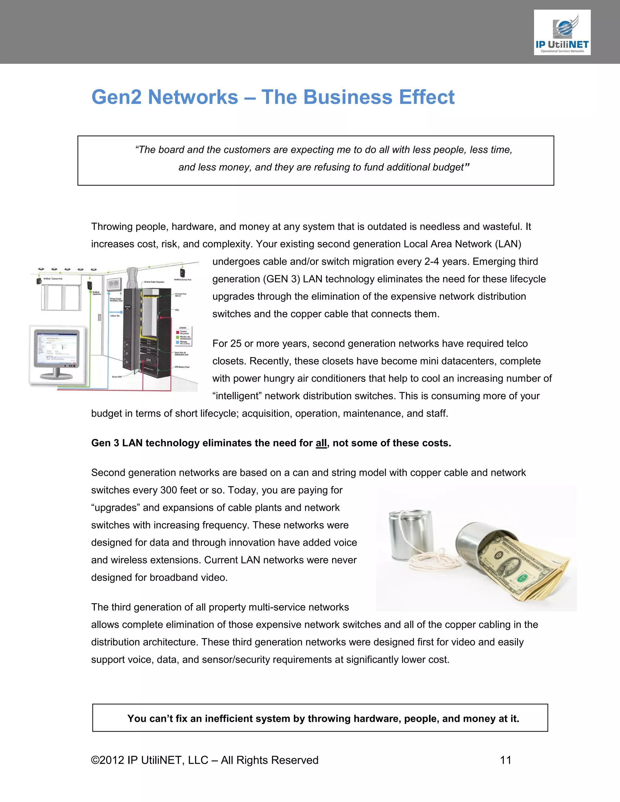 Gen2 Networks – The Business Effect

          “The board and the customers are expecting me to do all with less people, less time,
                    and less money, and they are refusing to fund additional budget”




Throwing people, hardware, and money at any system that is outdated is needless and wasteful. It
increases cost, risk, and complexity. Your existing second generation Local Area Network (LAN)
                            undergoes cable and/or switch migration every 2-4 years. Emerging third
                            generation (GEN 3) LAN technology eliminates the need for these lifecycle
                            upgrades through the elimination of the expensive network distribution
                            switches and the copper cable that connects them.

                            For 25 or more years, second generation networks have required telco
                            closets. Recently, these closets have become mini datacenters, complete
                            with power hungry air conditioners that help to cool an increasing number of
                            “intelligent” network distribution switches. This is consuming more of your
budget in terms of short lifecycle; acquisition, operation, maintenance, and staff.

Gen 3 LAN technology eliminates the need for all, not some of these costs.

Second generation networks are based on a can and string model with copper cable and network
switches every 300 feet or so. Today, you are paying for
“upgrades” and expansions of cable plants and network
switches with increasing frequency. These networks were
designed for data and through innovation have added voice
and wireless extensions. Current LAN networks were never
designed for broadband video.

The third generation of all property multi-service networks
allows complete elimination of those expensive network switches and all of the copper cabling in the
distribution architecture. These third generation networks were designed first for video and easily
support voice, data, and sensor/security requirements at significantly lower cost.




        You can’t fix an inefficient system by throwing hardware, people, and money at it.



©2012 IP UtiliNET, LLC – All Rights Reserved                                                 11
 