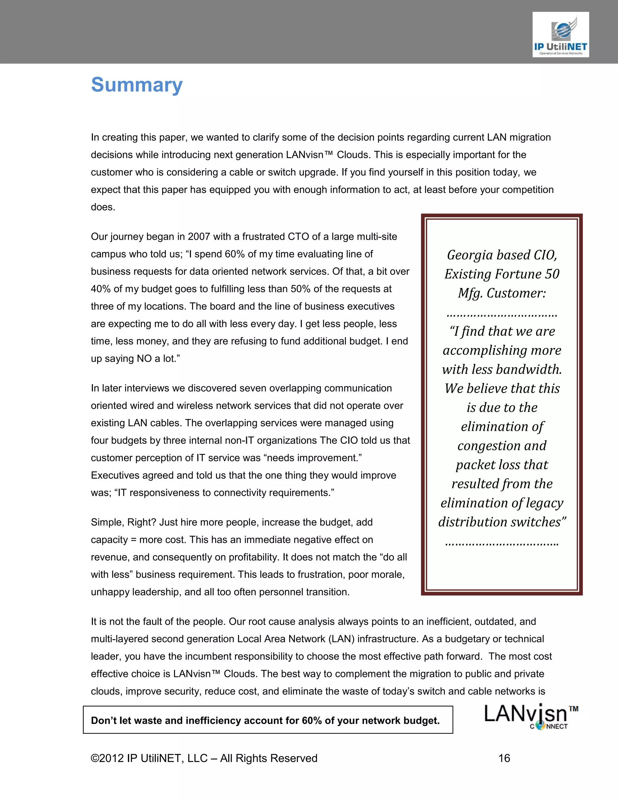 Summary

In creating this paper, we wanted to clarify some of the decision points regarding current LAN migration
decisions while introducing next generation LANvisn™ Clouds. This is especially important for the
customer who is considering a cable or switch upgrade. If you find yourself in this position today, we
expect that this paper has equipped you with enough information to act, at least before your competition
does.

Our journey began in 2007 with a frustrated CTO of a large multi-site
campus who told us; “I spend 60% of my time evaluating line of                     Georgia based CIO,
business requests for data oriented network services. Of that, a bit over         Existing Fortune 50
40% of my budget goes to fulfilling less than 50% of the requests at
                                                                                     Mfg. Customer:
three of my locations. The board and the line of business executives
                                                                                  ……………………………
are expecting me to do all with less every day. I get less people, less
                                                                                   “I find that we are
time, less money, and they are refusing to fund additional budget. I end
                                                                                  accomplishing more
up saying NO a lot.”
                                                                                  with less bandwidth.
In later interviews we discovered seven overlapping communication                 We believe that this
oriented wired and wireless network services that did not operate over                 is due to the
existing LAN cables. The overlapping services were managed using                      elimination of
four budgets by three internal non-IT organizations The CIO told us that
                                                                                     congestion and
customer perception of IT service was “needs improvement.”
                                                                                     packet loss that
Executives agreed and told us that the one thing they would improve
                                                                                    resulted from the
was; “IT responsiveness to connectivity requirements.”
                                                                                 elimination of legacy
Simple, Right? Just hire more people, increase the budget, add                   distribution switches”
capacity = more cost. This has an immediate negative effect on                    …………………………….
revenue, and consequently on profitability. It does not match the “do all
with less” business requirement. This leads to frustration, poor morale,
unhappy leadership, and all too often personnel transition.

It is not the fault of the people. Our root cause analysis always points to an inefficient, outdated, and
multi-layered second generation Local Area Network (LAN) infrastructure. As a budgetary or technical
leader, you have the incumbent responsibility to choose the most effective path forward. The most cost
effective choice is LANvisn™ Clouds. The best way to complement the migration to public and private
clouds, improve security, reduce cost, and eliminate the waste of today’s switch and cable networks is

Don’t let waste and inefficiency account for 60% of your network budget.


©2012 IP UtiliNET, LLC – All Rights Reserved                                                   16
 