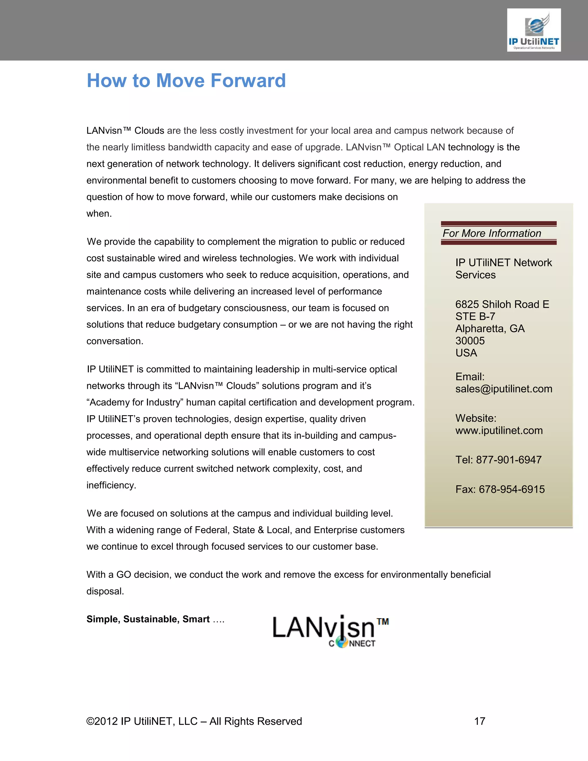 How to Move Forward

LANvisn™ Clouds are the less costly investment for your local area and campus network because of
the nearly limitless bandwidth capacity and ease of upgrade. LANvisn™ Optical LAN technology is the
next generation of network technology. It delivers significant cost reduction, energy reduction, and
environmental benefit to customers choosing to move forward. For many, we are helping to address the
question of how to move forward, while our customers make decisions on
when.

                                                                                     For More Information
We provide the capability to complement the migration to public or reduced
cost sustainable wired and wireless technologies. We work with individual
                                                                                        IP UTiliNET Network
site and campus customers who seek to reduce acquisition, operations, and               Services
maintenance costs while delivering an increased level of performance
services. In an era of budgetary consciousness, our team is focused on                  6825 Shiloh Road E
                                                                                        STE B-7
solutions that reduce budgetary consumption – or we are not having the right            Alpharetta, GA
conversation.                                                                           30005
                                                                                        USA
IP UtiliNET is committed to maintaining leadership in multi-service optical
                                                                                        Email:
networks through its “LANvisn™ Clouds” solutions program and it’s                       sales@iputilinet.com
“Academy for Industry” human capital certification and development program.
IP UtiliNET’s proven technologies, design expertise, quality driven                     Website:
processes, and operational depth ensure that its in-building and campus-                www.iputilinet.com

wide multiservice networking solutions will enable customers to cost
                                                                                        Tel: 877-901-6947
effectively reduce current switched network complexity, cost, and
inefficiency.                                                                           Fax: 678-954-6915

We are focused on solutions at the campus and individual building level.
With a widening range of Federal, State & Local, and Enterprise customers
we continue to excel through focused services to our customer base.

With a GO decision, we conduct the work and remove the excess for environmentally beneficial
disposal.

Simple, Sustainable, Smart ….




©2012 IP UtiliNET, LLC – All Rights Reserved                                                 17
 