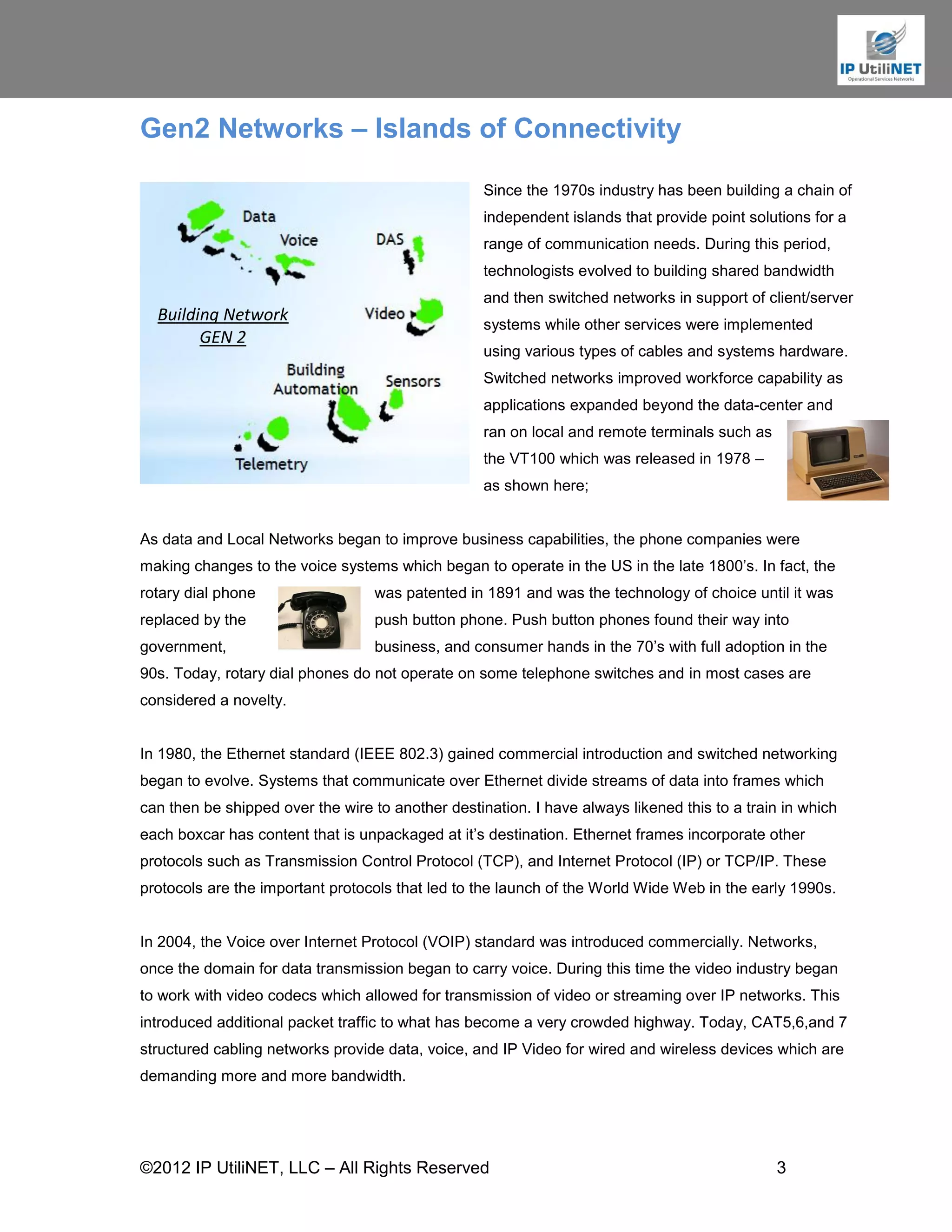 Gen2 Networks – Islands of Connectivity

                                                   Since the 1970s industry has been building a chain of
                                                   independent islands that provide point solutions for a
                                                   range of communication needs. During this period,
                                                   technologists evolved to building shared bandwidth
                                                   and then switched networks in support of client/server
  Building Network                                 systems while other services were implemented
        GEN 2
                                                   using various types of cables and systems hardware.
                                                   Switched networks improved workforce capability as
                                                   applications expanded beyond the data-center and
                                                   ran on local and remote terminals such as
                                                   the VT100 which was released in 1978 –
                                                   as shown here;


As data and Local Networks began to improve business capabilities, the phone companies were
making changes to the voice systems which began to operate in the US in the late 1800’s. In fact, the
rotary dial phone                 was patented in 1891 and was the technology of choice until it was
replaced by the                   push button phone. Push button phones found their way into
government,                       business, and consumer hands in the 70’s with full adoption in the
90s. Today, rotary dial phones do not operate on some telephone switches and in most cases are
considered a novelty.


In 1980, the Ethernet standard (IEEE 802.3) gained commercial introduction and switched networking
began to evolve. Systems that communicate over Ethernet divide streams of data into frames which
can then be shipped over the wire to another destination. I have always likened this to a train in which
each boxcar has content that is unpackaged at it’s destination. Ethernet frames incorporate other
protocols such as Transmission Control Protocol (TCP), and Internet Protocol (IP) or TCP/IP. These
protocols are the important protocols that led to the launch of the World Wide Web in the early 1990s.


In 2004, the Voice over Internet Protocol (VOIP) standard was introduced commercially. Networks,
once the domain for data transmission began to carry voice. During this time the video industry began
to work with video codecs which allowed for transmission of video or streaming over IP networks. This
introduced additional packet traffic to what has become a very crowded highway. Today, CAT5,6,and 7
structured cabling networks provide data, voice, and IP Video for wired and wireless devices which are
demanding more and more bandwidth.




©2012 IP UtiliNET, LLC – All Rights Reserved                                                   3
 