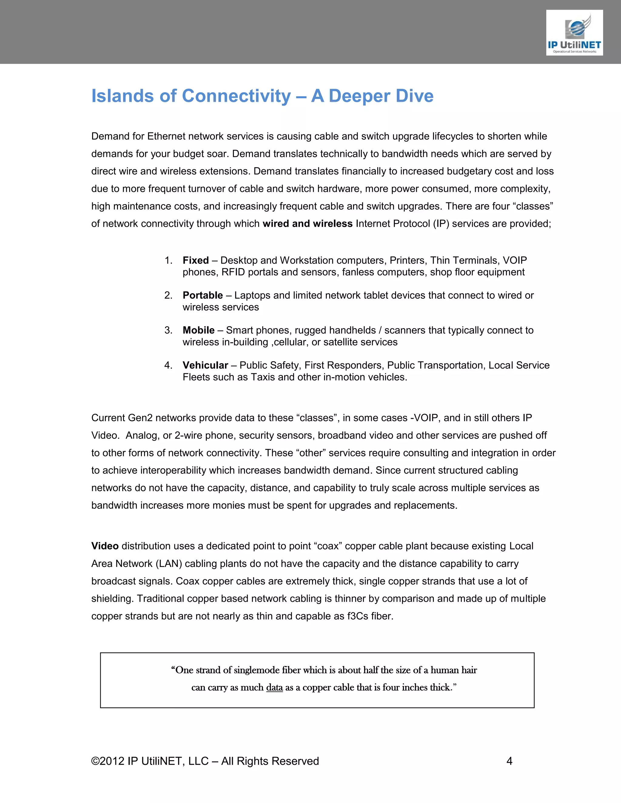 Islands of Connectivity – A Deeper Dive

Demand for Ethernet network services is causing cable and switch upgrade lifecycles to shorten while
demands for your budget soar. Demand translates technically to bandwidth needs which are served by
direct wire and wireless extensions. Demand translates financially to increased budgetary cost and loss
due to more frequent turnover of cable and switch hardware, more power consumed, more complexity,
high maintenance costs, and increasingly frequent cable and switch upgrades. There are four “classes”
of network connectivity through which wired and wireless Internet Protocol (IP) services are provided;


                1. Fixed – Desktop and Workstation computers, Printers, Thin Terminals, VOIP
                   phones, RFID portals and sensors, fanless computers, shop floor equipment

                2. Portable – Laptops and limited network tablet devices that connect to wired or
                   wireless services

                3. Mobile – Smart phones, rugged handhelds / scanners that typically connect to
                   wireless in-building ,cellular, or satellite services

                4. Vehicular – Public Safety, First Responders, Public Transportation, Local Service
                   Fleets such as Taxis and other in-motion vehicles.



Current Gen2 networks provide data to these “classes”, in some cases -VOIP, and in still others IP
Video. Analog, or 2-wire phone, security sensors, broadband video and other services are pushed off
to other forms of network connectivity. These “other” services require consulting and integration in order
to achieve interoperability which increases bandwidth demand. Since current structured cabling
networks do not have the capacity, distance, and capability to truly scale across multiple services as
bandwidth increases more monies must be spent for upgrades and replacements.



Video distribution uses a dedicated point to point “coax” copper cable plant because existing Local
Area Network (LAN) cabling plants do not have the capacity and the distance capability to carry
broadcast signals. Coax copper cables are extremely thick, single copper strands that use a lot of
shielding. Traditional copper based network cabling is thinner by comparison and made up of multiple
copper strands but are not nearly as thin and capable as f3Cs fiber.




                  “One strand of singlemode fiber which is about half the size of a human hair
                       can carry as much data as a copper cable that is four inches thick.”




©2012 IP UtiliNET, LLC – All Rights Reserved                                                     4
 