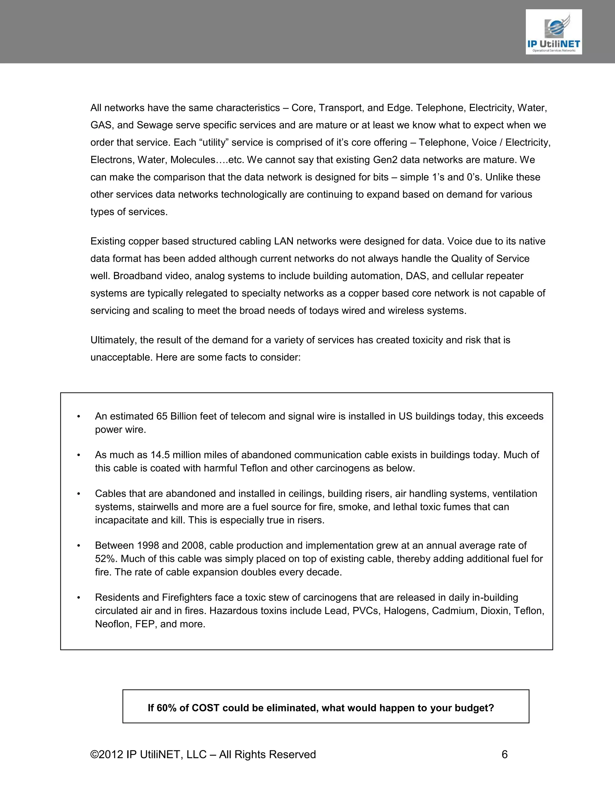 All networks have the same characteristics – Core, Transport, and Edge. Telephone, Electricity, Water,
    GAS, and Sewage serve specific services and are mature or at least we know what to expect when we
    order that service. Each “utility” service is comprised of it’s core offering – Telephone, Voice / Electricity,
    Electrons, Water, Molecules….etc. We cannot say that existing Gen2 data networks are mature. We
    can make the comparison that the data network is designed for bits – simple 1’s and 0’s. Unlike these
    other services data networks technologically are continuing to expand based on demand for various
    types of services.

    Existing copper based structured cabling LAN networks were designed for data. Voice due to its native
    data format has been added although current networks do not always handle the Quality of Service
    well. Broadband video, analog systems to include building automation, DAS, and cellular repeater
    systems are typically relegated to specialty networks as a copper based core network is not capable of
    servicing and scaling to meet the broad needs of todays wired and wireless systems.

    Ultimately, the result of the demand for a variety of services has created toxicity and risk that is
    unacceptable. Here are some facts to consider:




•    An estimated 65 Billion feet of telecom and signal wire is installed in US buildings today, this exceeds
     power wire.

•    As much as 14.5 million miles of abandoned communication cable exists in buildings today. Much of
     this cable is coated with harmful Teflon and other carcinogens as below.

•    Cables that are abandoned and installed in ceilings, building risers, air handling systems, ventilation
     systems, stairwells and more are a fuel source for fire, smoke, and lethal toxic fumes that can
     incapacitate and kill. This is especially true in risers.

•    Between 1998 and 2008, cable production and implementation grew at an annual average rate of
     52%. Much of this cable was simply placed on top of existing cable, thereby adding additional fuel for
     fire. The rate of cable expansion doubles every decade.

•    Residents and Firefighters face a toxic stew of carcinogens that are released in daily in-building
     circulated air and in fires. Hazardous toxins include Lead, PVCs, Halogens, Cadmium, Dioxin, Teflon,
     Neoflon, FEP, and more.




                 If 60% of COST could be eliminated, what would happen to your budget?



    ©2012 IP UtiliNET, LLC – All Rights Reserved                                                       6
 