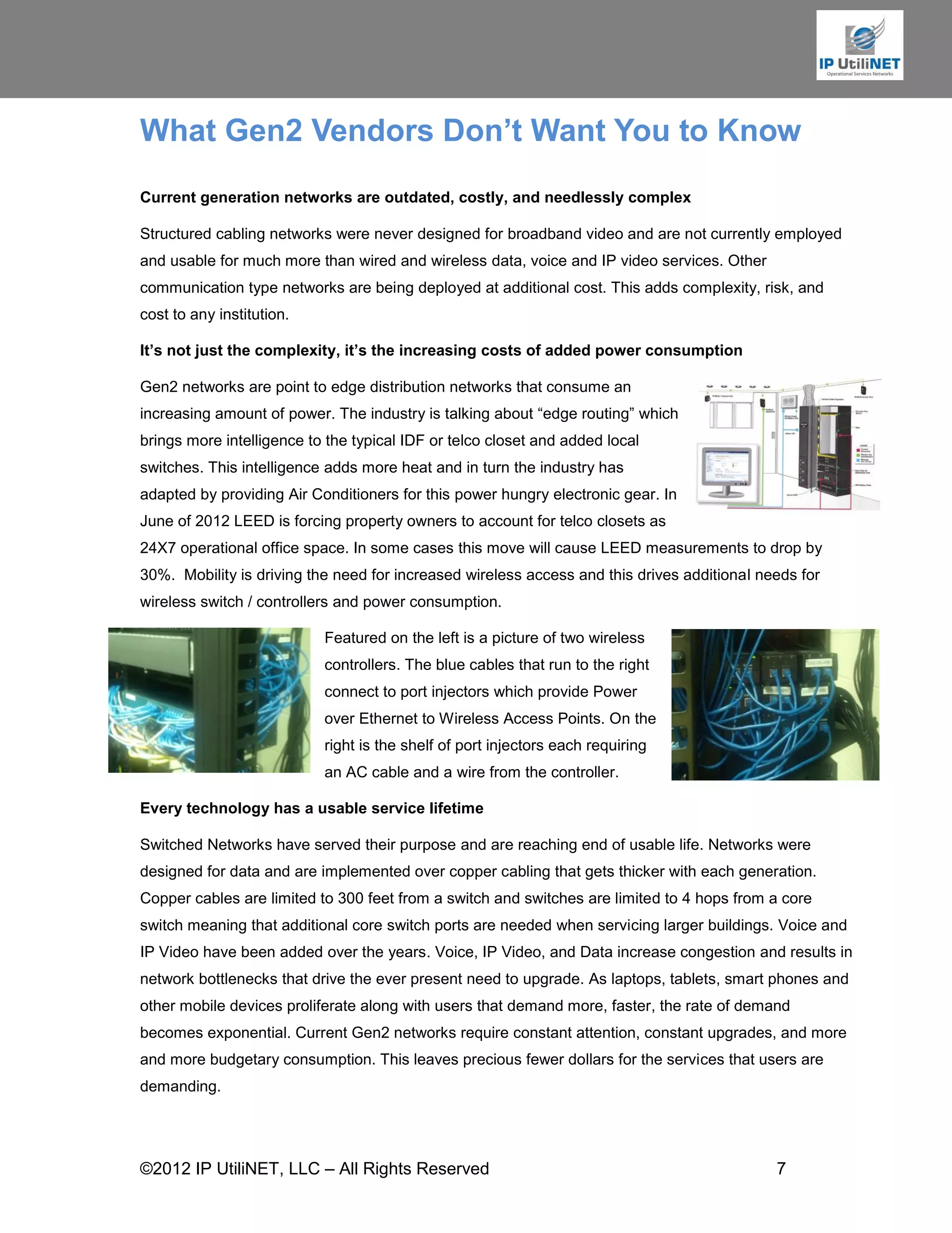 What Gen2 Vendors Don’t Want You to Know
Current generation networks are outdated, costly, and needlessly complex

Structured cabling networks were never designed for broadband video and are not currently employed
and usable for much more than wired and wireless data, voice and IP video services. Other
communication type networks are being deployed at additional cost. This adds complexity, risk, and
cost to any institution.

It’s not just the complexity, it’s the increasing costs of added power consumption

Gen2 networks are point to edge distribution networks that consume an
increasing amount of power. The industry is talking about “edge routing” which
brings more intelligence to the typical IDF or telco closet and added local
switches. This intelligence adds more heat and in turn the industry has
adapted by providing Air Conditioners for this power hungry electronic gear. In
June of 2012 LEED is forcing property owners to account for telco closets as
24X7 operational office space. In some cases this move will cause LEED measurements to drop by
30%. Mobility is driving the need for increased wireless access and this drives additional needs for
wireless switch / controllers and power consumption.

                           Featured on the left is a picture of two wireless
                           controllers. The blue cables that run to the right
                           connect to port injectors which provide Power
                           over Ethernet to Wireless Access Points. On the
                           right is the shelf of port injectors each requiring
                           an AC cable and a wire from the controller.

Every technology has a usable service lifetime

Switched Networks have served their purpose and are reaching end of usable life. Networks were
designed for data and are implemented over copper cabling that gets thicker with each generation.
Copper cables are limited to 300 feet from a switch and switches are limited to 4 hops from a core
switch meaning that additional core switch ports are needed when servicing larger buildings. Voice and
IP Video have been added over the years. Voice, IP Video, and Data increase congestion and results in
network bottlenecks that drive the ever present need to upgrade. As laptops, tablets, smart phones and
other mobile devices proliferate along with users that demand more, faster, the rate of demand
becomes exponential. Current Gen2 networks require constant attention, constant upgrades, and more
and more budgetary consumption. This leaves precious fewer dollars for the services that users are
demanding.




©2012 IP UtiliNET, LLC – All Rights Reserved                                                 7
 
