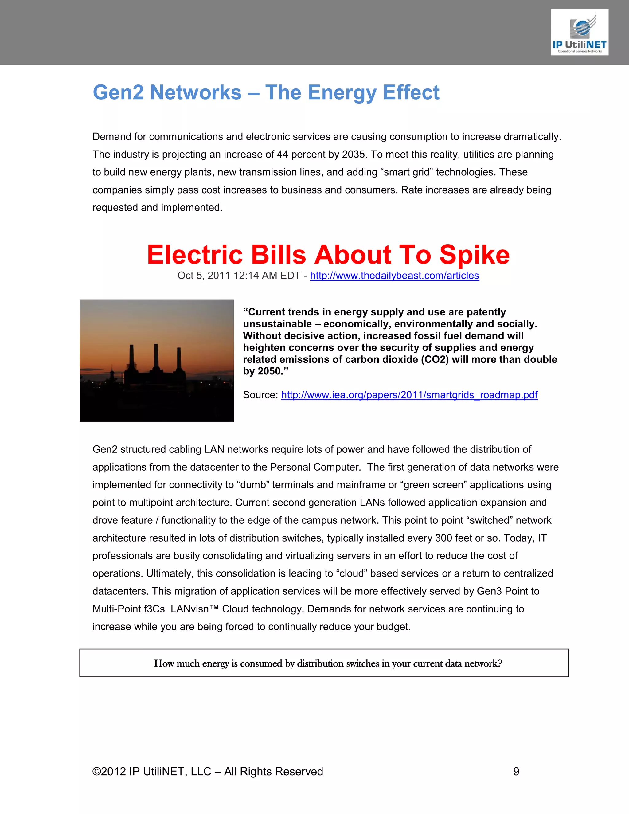 Gen2 Networks – The Energy Effect
Demand for communications and electronic services are causing consumption to increase dramatically.
The industry is projecting an increase of 44 percent by 2035. To meet this reality, utilities are planning
to build new energy plants, new transmission lines, and adding “smart grid” technologies. These
companies simply pass cost increases to business and consumers. Rate increases are already being
requested and implemented.




            Electric Bills About To Spike
                    Oct 5, 2011 12:14 AM EDT - http://www.thedailybeast.com/articles


                                   “Current trends in energy supply and use are patently
                                   unsustainable – economically, environmentally and socially.
                                   Without decisive action, increased fossil fuel demand will
                                   heighten concerns over the security of supplies and energy
                                   related emissions of carbon dioxide (CO2) will more than double
                                   by 2050.”

                                   Source: http://www.iea.org/papers/2011/smartgrids_roadmap.pdf




Gen2 structured cabling LAN networks require lots of power and have followed the distribution of
applications from the datacenter to the Personal Computer. The first generation of data networks were
implemented for connectivity to “dumb” terminals and mainframe or “green screen” applications using
point to multipoint architecture. Current second generation LANs followed application expansion and
drove feature / functionality to the edge of the campus network. This point to point “switched” network
architecture resulted in lots of distribution switches, typically installed every 300 feet or so. Today, IT
professionals are busily consolidating and virtualizing servers in an effort to reduce the cost of
operations. Ultimately, this consolidation is leading to “cloud” based services or a return to centralized
datacenters. This migration of application services will be more effectively served by Gen3 Point to
Multi-Point f3Cs LANvisn™ Cloud technology. Demands for network services are continuing to
increase while you are being forced to continually reduce your budget.


              How much energy is consumed by distribution switches in your current data network?




©2012 IP UtiliNET, LLC – All Rights Reserved                                                       9
 
