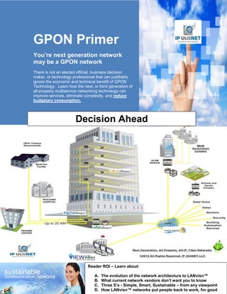GPON Primer
You’re next generation network
may be a GPON network
There is not an elected official, business decision
maker, or technology professional that can justifiably
ignore the economic and technical benefit of GPON
Technology. Learn how the next, or third generation of
all-property multiservice networking technology can
improve services, eliminate complexity, and reduce
budgetary consumption.



                      Decision Ahead




                             Reader ROI – Learn about:

                                 A.   The evolution of the network architecture to LANvisn™
                                 B.   What current network vendors don’t want you to know
                                 C.   Three S’s - Simple, Smart, Sustainable – from any viewpoint
                                 D.   How LANvisn™ networks put people back to work, for good
 