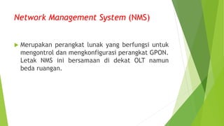 Network Management System (NMS)
 Merupakan perangkat lunak yang berfungsi untuk
mengontrol dan mengkonfigurasi perangkat GPON.
Letak NMS ini bersamaan di dekat OLT namun
beda ruangan.
 