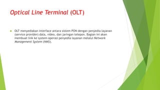Optical Line Terminal (OLT)
 OLT menyediakan interface antara sistem PON dengan penyedia layanan
(service provider) data, video, dan jaringan telepon. Bagian ini akan
membuat link ke system operasi penyedia layanan melalui Network
Management System (NMS).
 