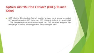 Optical Distribution Cabinet (ODC)/Rumah
Kabel
 ODC (Optical Distribution Cabinet) adalah jaringan optik antara perangkat
OLT sampai perangkat ODC. Letak dari ODC ini adalah terletak di rumah kabel
. ODC menyediakan sarana transmisi optik dari OLT terhadap pengguna dan
sebaliknya. Transmisi ini menggunakan komponen optik pasif.
 
