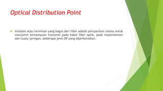 Optical Distribution Point
 Instalasi atau terminasi yang bagus dari fiber adalah persyaratan utama untuk
menjamin kemampuan transmisi pada kabel fiber optik, pada implementasi
dari suatu jaringan, beberapa jenis DP yang diperkenalkan.
 