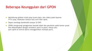 Beberapa Keunggulan dari GPON
 Mendukung aplikasi triple play (suara,data, dan video) pada layanan
FTTx yang dilakukan melalui satu core fiber optik.
 Dapat membagi bandwidth sampai 32 ONT.
 GPON mengurangi penggunaan banyak kabel dan peralatan pada kantor pusat
bila dibandingkan dengan arsitektur point to point. Hanya satu
port optik di central office (menggantikan multiple port).
 