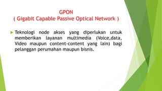 GPON
( Gigabit Capable Passive Optical Network )
 Teknologi node akses yang diperlukan untuk
memberikan layanan multimedia (Voice,data,
Video maupun content-content yang lain) bagi
pelanggan perumahan maupun bisnis.
 