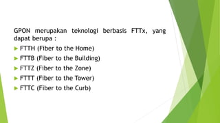 GPON merupakan teknologi berbasis FTTx, yang
dapat berupa :
 FTTH (Fiber to the Home)
 FTTB (Fiber to the Building)
 FTTZ (Fiber to the Zone)
 FTTT (Fiber to the Tower)
 FTTC (Fiber to the Curb)
 