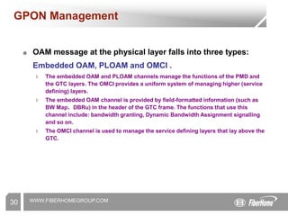 WWW.FIBERHOMEGROUP.COM
30
GPON Management
☻ OAM message at the physical layer falls into three types:
Embedded OAM, PLOAM and OMCI .
l The embedded OAM and PLOAM channels manage the functions of the PMD and
the GTC layers. The OMCI provides a uniform system of managing higher (service
defining) layers.
l The embedded OAM channel is provided by field-formatted information (such as
BW Map，DBRu) in the header of the GTC frame. The functions that use this
channel include: bandwidth granting, Dynamic Bandwidth Assignment signalling
and so on.
l The OMCI channel is used to manage the service defining layers that lay above the
GTC.
 