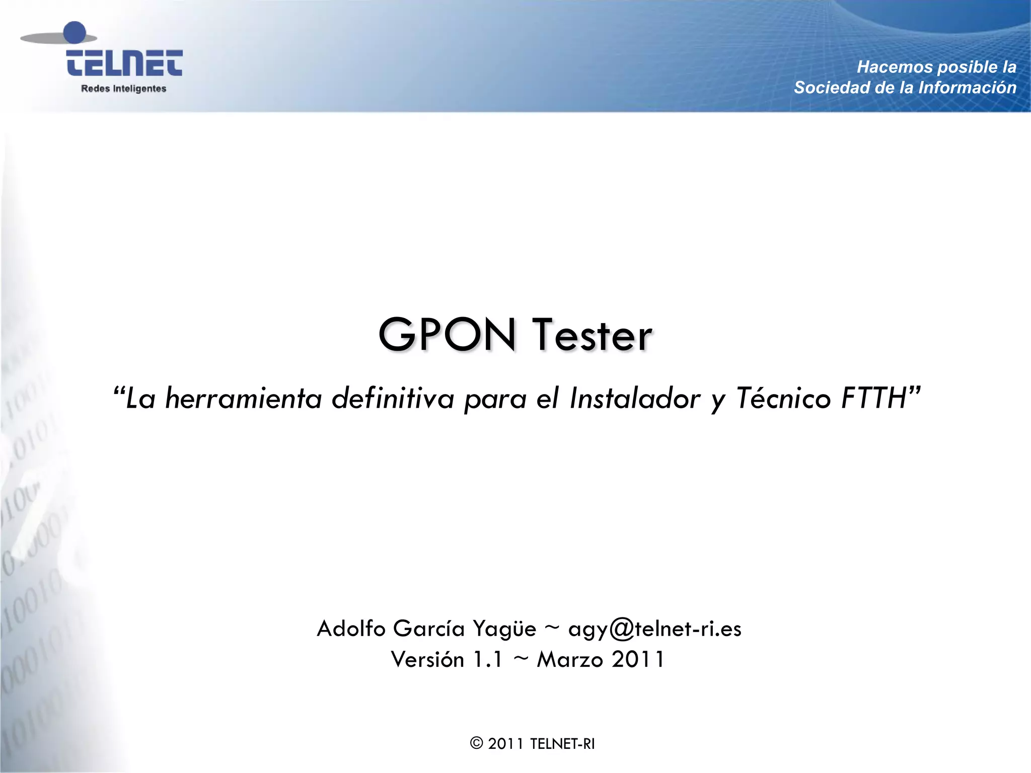 Hacemos posible la
                                                        Sociedad de la Información




                    GPON Tester
“La herramienta definitiva para el Instalador y Técnico FTTH”




               Adolfo García Yagüe ~ agy@telnet-ri.es
                      Versión 1.1 ~ Marzo 2011


                            © 2011 TELNET-RI
 