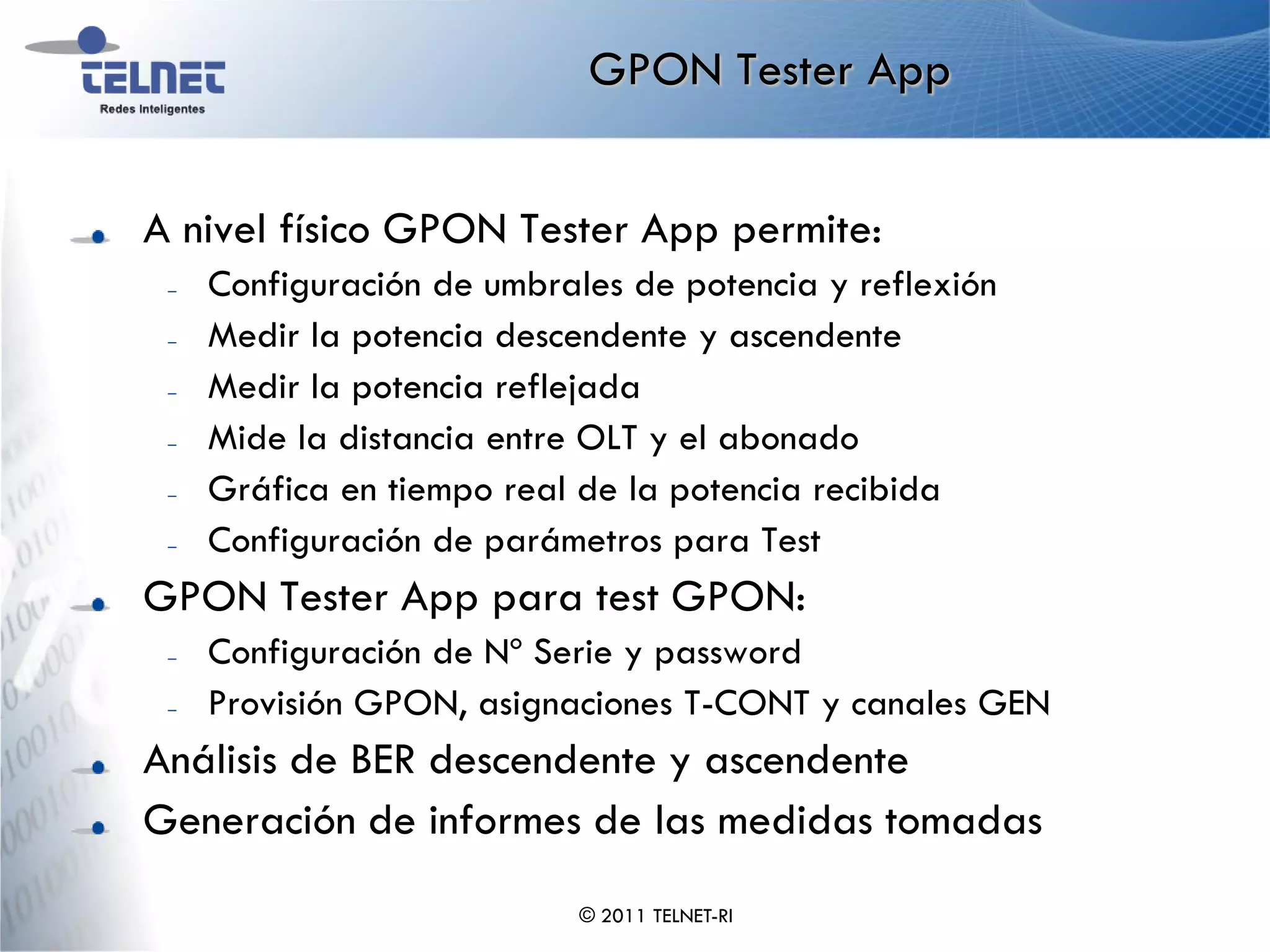 GPON Tester App


A nivel físico GPON Tester App permite:
 –   Configuración de umbrales de potencia y reflexión
 –   Medir la potencia descendente y ascendente
 –   Medir la potencia reflejada
 –   Mide la distancia entre OLT y el abonado
 –   Gráfica en tiempo real de la potencia recibida
 –   Configuración de parámetros para Test
GPON Tester App para test GPON:
 –   Configuración de Nº Serie y password
 –   Provisión GPON, asignaciones T-CONT y canales GEN
Análisis de BER descendente y ascendente
Generación de informes de las medidas tomadas
                            © 2011 TELNET-RI
 