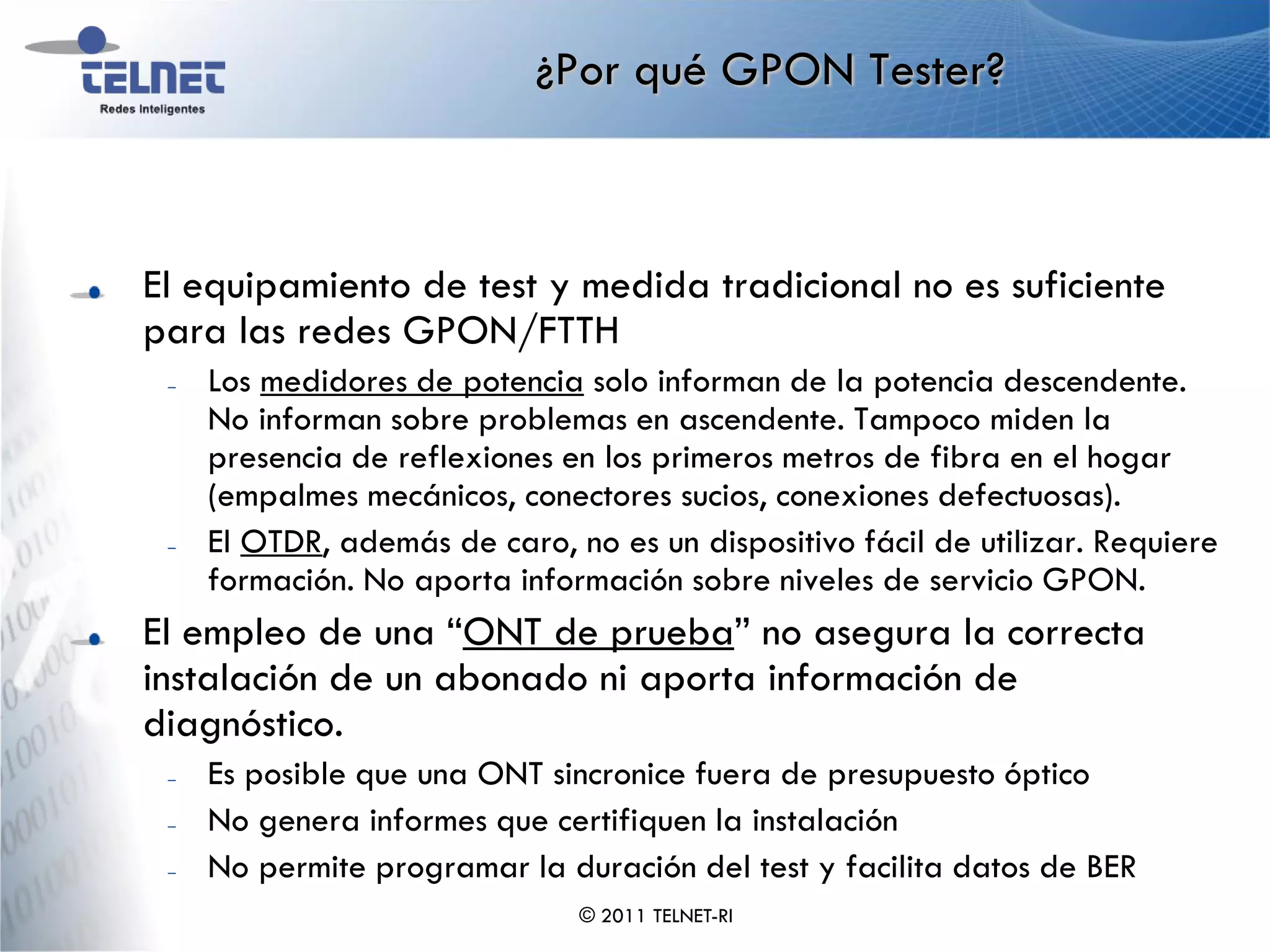 ¿Por qué GPON Tester?



El equipamiento de test y medida tradicional no es suficiente
para las redes GPON/FTTH
 –   Los medidores de potencia solo informan de la potencia descendente.
     No informan sobre problemas en ascendente. Tampoco miden la
     presencia de reflexiones en los primeros metros de fibra en el hogar
     (empalmes mecánicos, conectores sucios, conexiones defectuosas).
 –   El OTDR, además de caro, no es un dispositivo fácil de utilizar. Requiere
     formación. No aporta información sobre niveles de servicio GPON.
El empleo de una “ONT de prueba” no asegura la correcta
instalación de un abonado ni aporta información de
diagnóstico.
 –   Es posible que una ONT sincronice fuera de presupuesto óptico
 –   No genera informes que certifiquen la instalación
 –   No permite programar la duración del test y facilita datos de BER
                               © 2011 TELNET-RI
 