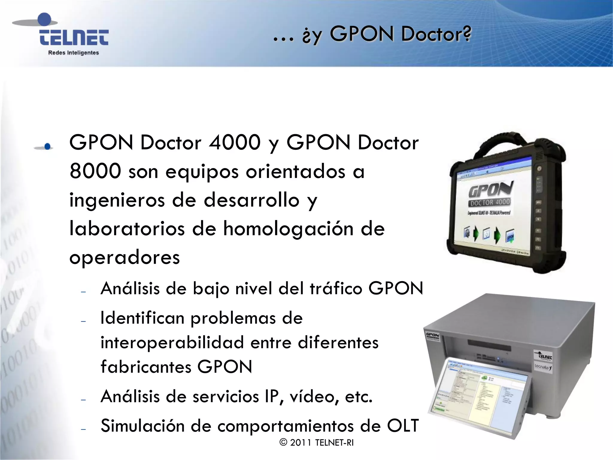 … ¿y GPON Doctor?



GPON Doctor 4000 y GPON Doctor
8000 son equipos orientados a
ingenieros de desarrollo y
laboratorios de homologación de
operadores
 –   Análisis de bajo nivel del tráfico GPON
 –   Identifican problemas de
     interoperabilidad entre diferentes
     fabricantes GPON
 –   Análisis de servicios IP, vídeo, etc.
 –   Simulación de comportamientos de OLT
                          © 2011 TELNET-RI
 