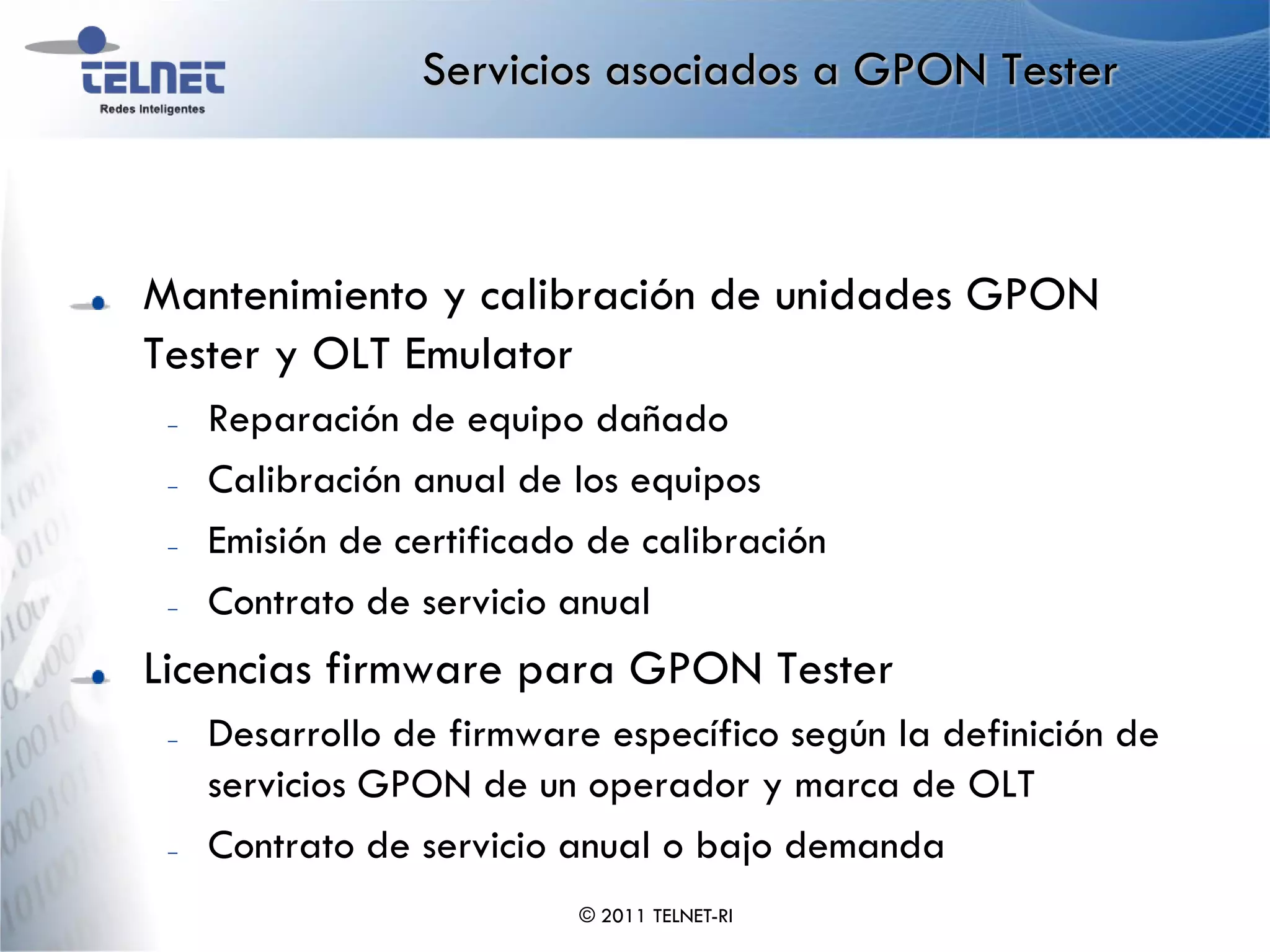 Servicios asociados a GPON Tester



Mantenimiento y calibración de unidades GPON
Tester y OLT Emulator
 –   Reparación de equipo dañado
 –   Calibración anual de los equipos
 –   Emisión de certificado de calibración
 –   Contrato de servicio anual
Licencias firmware para GPON Tester
 –   Desarrollo de firmware específico según la definición de
     servicios GPON de un operador y marca de OLT
 –   Contrato de servicio anual o bajo demanda
                           © 2011 TELNET-RI
 