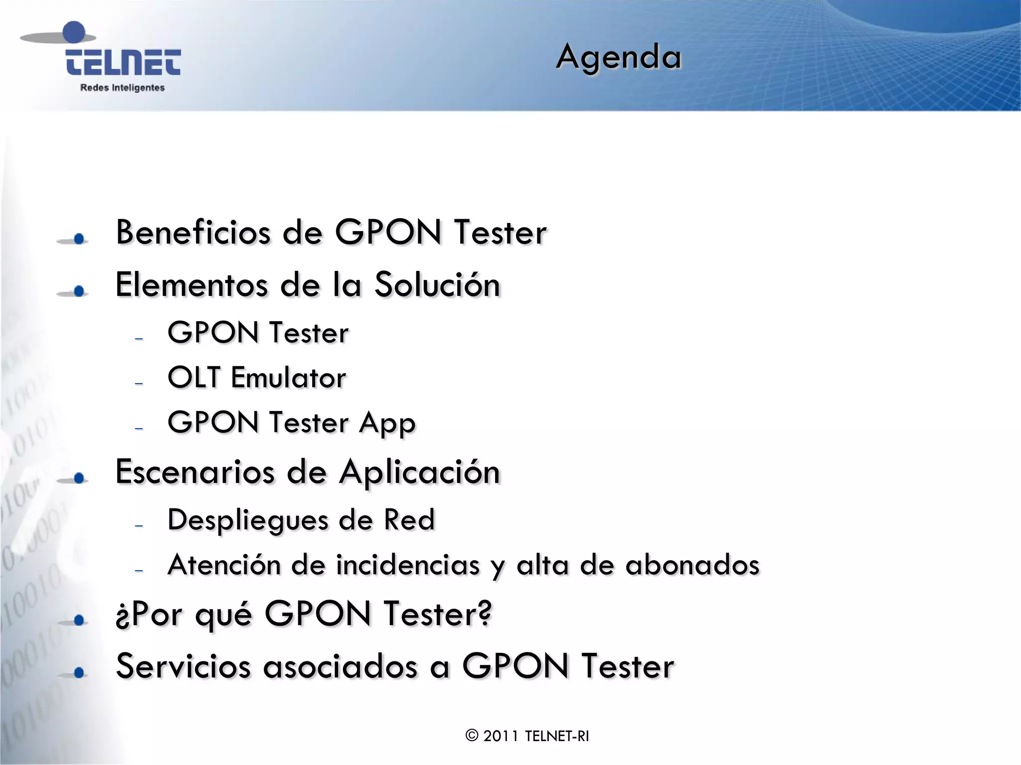 Agenda



Beneficios de GPON Tester
Elementos de la Solución
 –   GPON Tester
 –   OLT Emulator
 –   GPON Tester App
Escenarios de Aplicación
 –   Despliegues de Red
 –   Atención de incidencias y alta de abonados
¿Por qué GPON Tester?
Servicios asociados a GPON Tester
                          © 2011 TELNET-RI
 