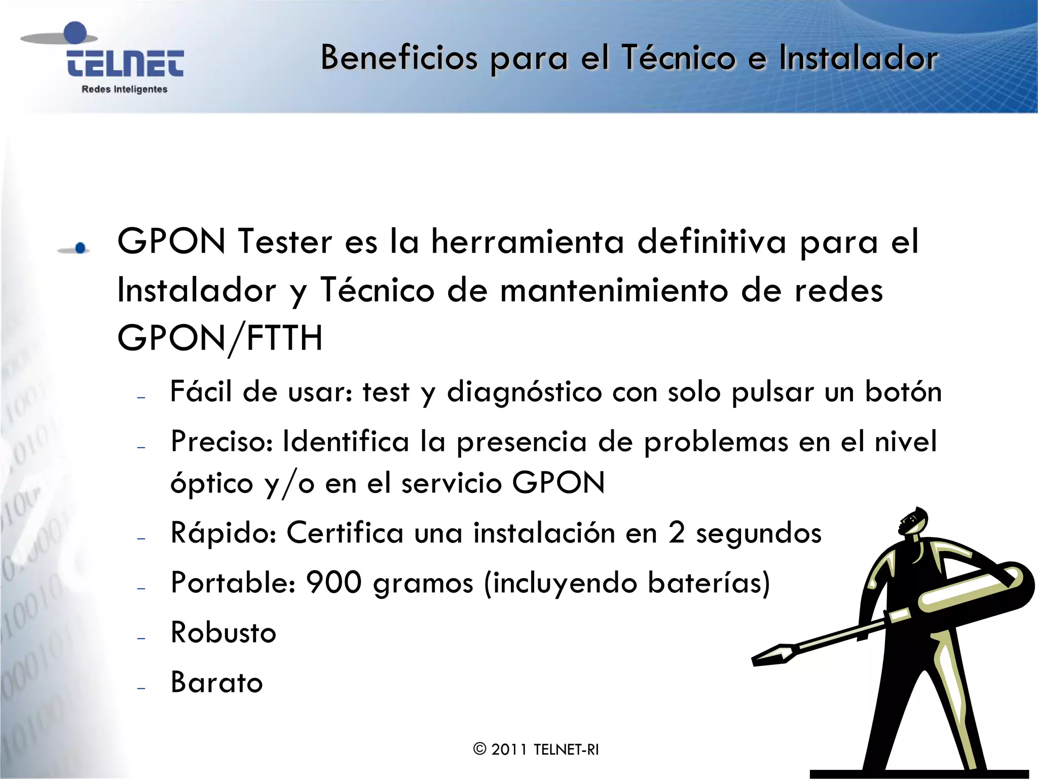 Beneficios para el Técnico e Instalador



GPON Tester es la herramienta definitiva para el
Instalador y Técnico de mantenimiento de redes
GPON/FTTH
 –   Fácil de usar: test y diagnóstico con solo pulsar un botón
 –   Preciso: Identifica la presencia de problemas en el nivel
     óptico y/o en el servicio GPON
 –   Rápido: Certifica una instalación en 2 segundos
 –   Portable: 900 gramos (incluyendo baterías)
 –   Robusto
 –   Barato
                           © 2011 TELNET-RI
 