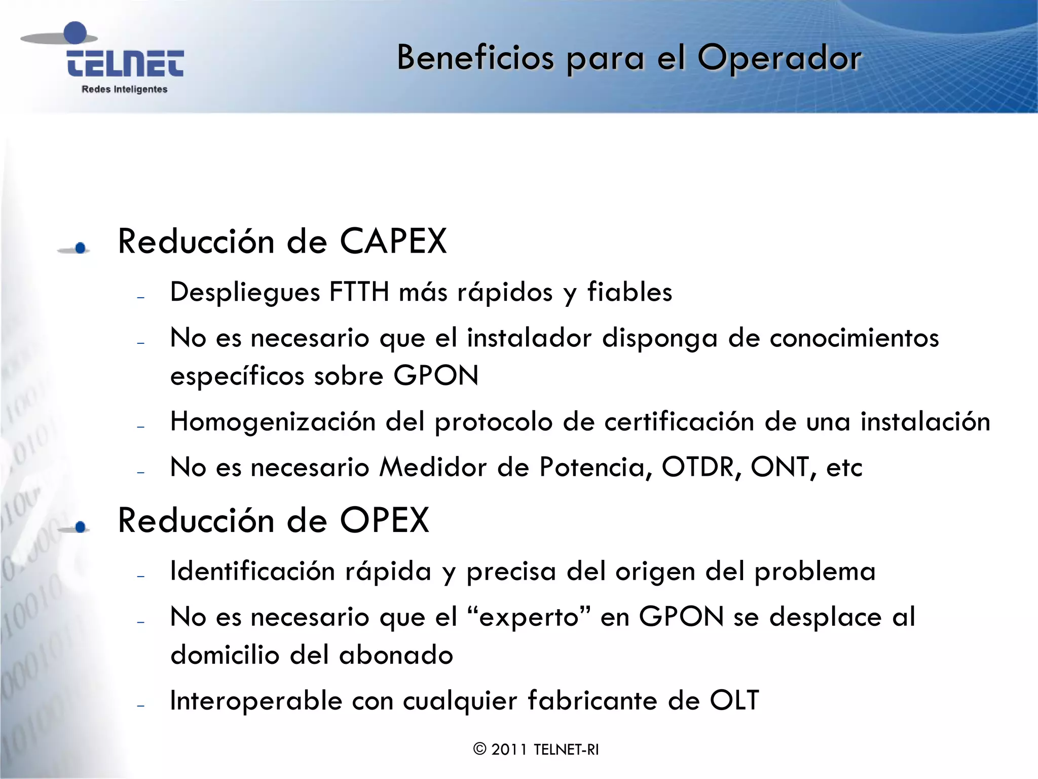 Beneficios para el Operador



Reducción de CAPEX
 –   Despliegues FTTH más rápidos y fiables
 –   No es necesario que el instalador disponga de conocimientos
     específicos sobre GPON
 –   Homogenización del protocolo de certificación de una instalación
 –   No es necesario Medidor de Potencia, OTDR, ONT, etc
Reducción de OPEX
 –   Identificación rápida y precisa del origen del problema
 –   No es necesario que el “experto” en GPON se desplace al
     domicilio del abonado
 –   Interoperable con cualquier fabricante de OLT
                            © 2011 TELNET-RI
 