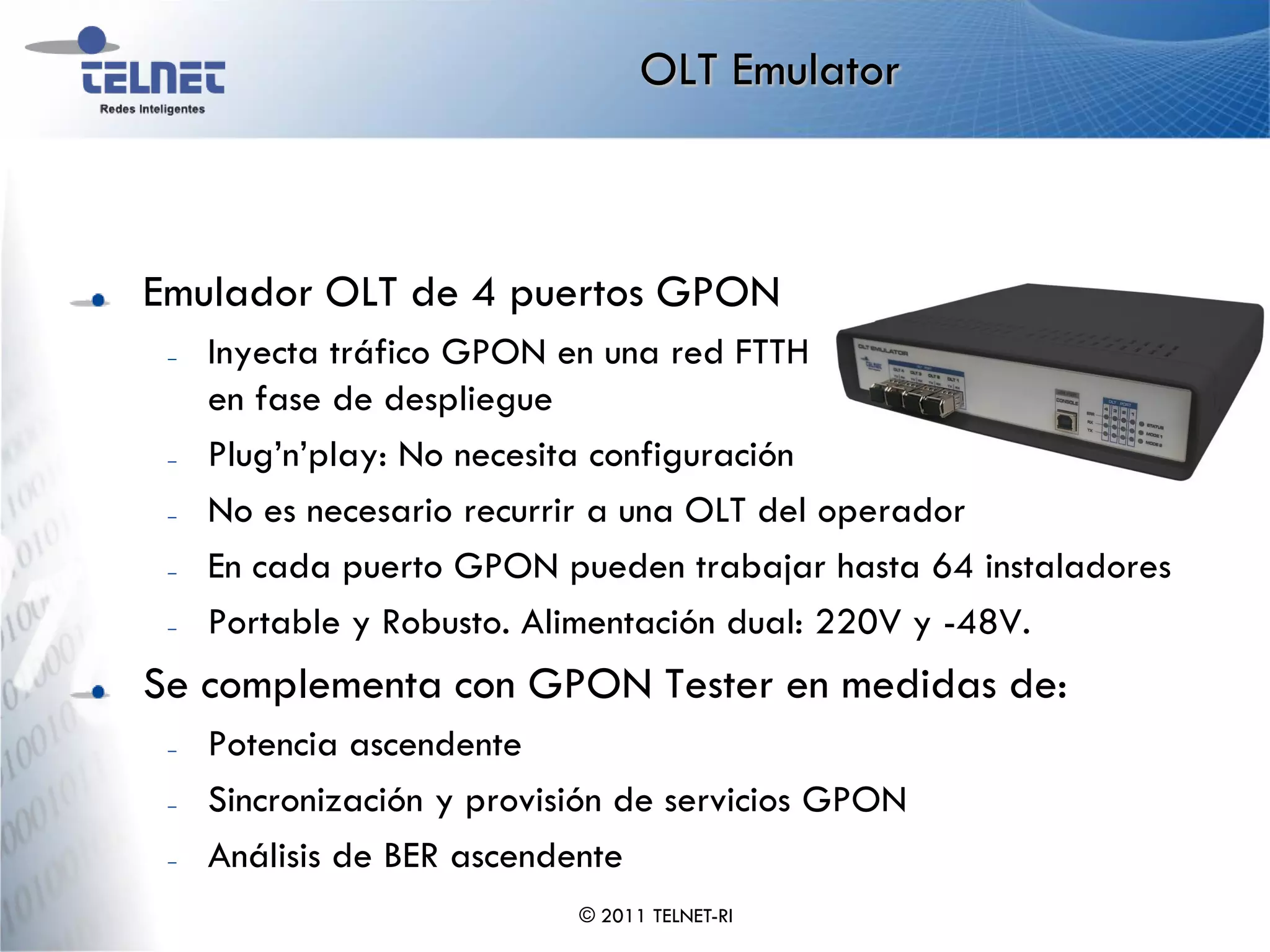 OLT Emulator



Emulador OLT de 4 puertos GPON
 –   Inyecta tráfico GPON en una red FTTH
     en fase de despliegue
 –   Plug’n’play: No necesita configuración
 –   No es necesario recurrir a una OLT del operador
 –   En cada puerto GPON pueden trabajar hasta 64 instaladores
 –   Portable y Robusto. Alimentación dual: 220V y -48V.
Se complementa con GPON Tester en medidas de:
 –   Potencia ascendente
 –   Sincronización y provisión de servicios GPON
 –   Análisis de BER ascendente
                            © 2011 TELNET-RI
 