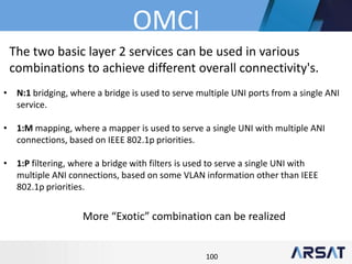 100
The two basic layer 2 services can be used in various
combinations to achieve different overall connectivity's.
• N:1 bridging, where a bridge is used to serve multiple UNI ports from a single ANI
service.
• 1:M mapping, where a mapper is used to serve a single UNI with multiple ANI
connections, based on IEEE 802.1p priorities.
• 1:P filtering, where a bridge with filters is used to serve a single UNI with
multiple ANI connections, based on some VLAN information other than IEEE
802.1p priorities.
More “Exotic” combination can be realized
OMCI
 