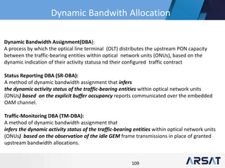 109
Dynamic Bandwidth Assignment(DBA):
A process by which the optical line terminal (OLT) distributes the upstream PON capacity
between the traffic-bearing entities within optical network units (ONUs), based on the
dynamic indication of their activity statusa nd their configured traffic contract
Status Reporting DBA (SR-DBA):
A method of dynamic bandwidth assignment that infers
the dynamic activity status of the traffic-bearing entities within optical network units
(ONUs) based on the explicit buffer occupancy reports communicated over the embedded
OAM channel.
Traffic-Monitoring DBA (TM-DBA):
A method of dynamic bandwidth assignment that
infers the dynamic activity status of the traffic-bearing entities within optical network units
(ONUs) based on the observation of the idle GEM frame transmissions in place of granted
upstream bandwidth allocations.
Dynamic Bandwith Allocation
 