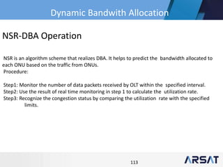 113
NSR-DBA Operation
NSR is an algorithm scheme that realizes DBA. It helps to predict the bandwidth allocated to
each ONU based on the traffic from ONUs.
Procedure:
Step1: Monitor the number of data packets received by OLT within the specified interval.
Step2: Use the result of real time monitoring in step 1 to calculate the utilization rate.
Step3: Recognize the congestion status by comparing the utilization rate with the specified
limits.
Dynamic Bandwith Allocation
 