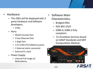 137
• Hardware:
– This ONU will be deployed with 3
party Hardware and Software
developers.
• FITEC.
– Ports
• RS232 Console Port
• 3 Fast Ethernet Port
• 1 GigE Port
• 2 E1 G703 (75/120ohms) ports.
• 1 External alarm connector
• External E1 clock
– Power Supply
• Internal Full range w/
Redundancy
• Software Main
Characteristics.
– Bridged ONU.
– IEEE 802.1Q/P.
– G984.4; G984.3 fully
compliant .
– E1 Emulation Services based
on SAToP Standards and MEF
Encapsulation Method.
 