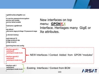 143
LightDrive5(config)#sh run
!
no service password-encryption
service ssh enable
service telnet enable
!
hostname LightDrive5
!
log stdout
username asga privilege 15 password asga
!
ip domain-lookup
!
load-interval 15
bridge protocol stp
bridge acquire
!
spanning-tree mst config
!
interface gpon0.1
switchport
switchport mode trunk
!
interface gpon0.2
switchport
switchport mode trunk
!
!
interface xe0.1
switchport
switchport mode trunk
!
NEW Interfaces / Context Added from GPON “modules”
Existing Interfaces / Context from BCM
New interfaces on top
menu: GPONY.X
Interface. Heritages many GigE or
Xe attributes.
 