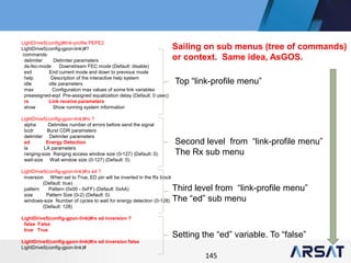 145
LightDrive5(config)#link-profile PEPE2
LightDrive5(config-gpon-link)#?
commands:
delimiter Delimiter parameters
ds-fec-mode Downstream FEC mode (Default: disable)
exit End current mode and down to previous mode
help Description of the interactive help system
idle idle parameters
max Configuration max values of some link variables
preassigned-eqd Pre-assigned equalization delay (Default: 0 usec)
rx Link receive parameters
show Show running system information
LightDrive5(config-gpon-link)#rx ?
alpha Delimites number of errors before send the signal
bcdr Burst CDR parameters
delimiter Delimiter parameters
ed Energy Detection
la LA parameters
ranging-size Ranging access window size (0-127) (Default: 0).
wait-size Wait window size (0-127) (Default: 0).
LightDrive5(config-gpon-link)#rx ed ?
inversion When set to True, ED pin will be inverted in the Rx block
(Default: true)
pattern Pattern (0x00 - 0xFF) (Default: 0xAA)
size Pattern Size (0-2) (Default: 0)
windows-size Number of cycles to wait for energy detection (0-128)
(Default: 128)
LightDrive5(config-gpon-link)#rx ed inversion ?
false False
true True
LightDrive5(config-gpon-link)#rx ed inversion false
LightDrive5(config-gpon-link)#
Top “link-profile menu”
Second level from “link-profile menu”
The Rx sub menu
Third level from “link-profile menu”
The “ed” sub menu
Setting the “ed” variable. To “false”
Sailing on sub menus (tree of commands)
or context. Same idea, AsGOS.
 