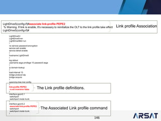 146
LightDrive5>
LightDrive5>en
LightDrive5#sh run
!
no service password-encryption
service ssh enable
service telnet enable
!
hostname LightDrive5
!
log stdout
username asga privilege 15 password asga
!
ip domain-lookup
!
load-interval 15
bridge protocol stp
bridge acquire
!
spanning-tree mst config
!
link-profile PEPE2
rx ed inversion false
!
interface gpon0.1
switchport
switchport mode trunk
!
interface gpon0.2
associate link-profile PEPE2
switchport
switchport mode trunk
!
LightDrive5(config-if)#associate link-profile PEPE2
% Warning. If link is enable, It's necessary to reinitialize the OLT to the link profile take effect
LightDrive5(config-if)#
Link profile Association
The Link profile definitions.
The Associated Link profile command
 