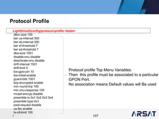 147
LightDrive5(config)protocol-profile <teste>
alloc-size 100
ber us-interval 300
ber ds-interval 300
ber sf-threshold 7
ber sd-threshold 7
dba-size 1001
disable-onu disable
deactivate-onu disable
drift interval 1001
drift limit 5
los-gpio-pin 10
los-initial enable
guard-bits 1001
key-encrypted enable
min round-trip 100
min onu-response 100
mcast-encryp disable
preamble tx 0x1 0x2 0x3 0x4
preamble type 0x1
pwd-request disable
us-fec enable
tx-ctl-limit 100
!
Protocol Profile
Protocol profile Top Menu Variables.
Then this profile must be associated to a particular
GPON Port.
No association means Default values will Be used
 