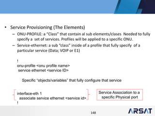 148
• Service Provisioning (The Elements)
– ONU-PROFILE: a “Class” that contain al sub elements/clases Needed to fully
specify a set of services. Profiles will be applied to a specific ONU.
– Service-ethernet: a sub “class” inside of a profile that fully specify of a
particular service (Data; VOIP or E1)
!
onu-profile <onu profile name>
service ethernet <service ID>
interface-eth 1
associate service ethernet <service id>
!
Specific “objects/variables” that fully configure that service
Service Association to a
specific Physical port
 