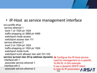 154
• IP-Host as service management interface
onu-profile dhcp
service ethernet 1
tcont 1 cir 1024 pir 1024
traffic-shapping cir 3968 pir 4480
switchport mode access
switchport access vlan 111
service ethernet 2
tcont 3 cir 1024 pir 1024
traffic-shapping cir 1024 pir 1024
switchport mode trunk
switchport trunk allowed vlan add 101-103
service ip-host vlan 55 ip address dynamic
interface-eth 1
associate service ethernet 1
interface-eth 2
associate service ethernet 2
 Configure the IP-Host service
used for management on a specific
VLAN ID. In this example
It use a dynamic DHCP client
to take its IP parameters.
 