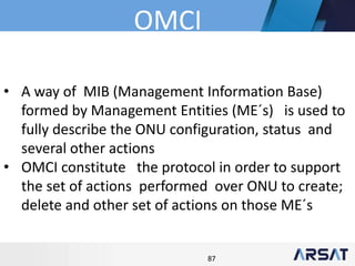 87
• A way of MIB (Management Information Base)
formed by Management Entities (ME´s) is used to
fully describe the ONU configuration, status and
several other actions
• OMCI constitute the protocol in order to support
the set of actions performed over ONU to create;
delete and other set of actions on those ME´s
OMCI
 