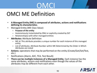 92
OMCI ME Definition
• A Managed Entity (ME) is composed of attributes, actions and notifications
defining its characteristics.
• Managed Entity (ME Class Value)
– Purpose of the entity
– Autonomously instantiated by ONU or explicitly created by OLT
– Relationship(s) with other managed entities
• Attributes: Attribute Definition
– ME id: This attribute provides a unique number for each instance of this managed
entity.
– List of attributes. Attribute Number within ME Determined by the Order in Which
Attributes are Listed
• Actions: operations that may be performed on the entity (Create/Get/Set/Test,
etc.)
• Notifications (Alarm, AVC, TCA, Test Result)
• There can be multiple instances of a Managed Entity. Each instance has the
same attributes, actions and notifications even though the values of the
attributes may be different from each other.
OMCI
 