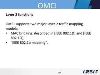 97
Layer 2 functions
OMCI supports two major layer 2 traffic mapping
models:
• MAC bridging: described in [IEEE 802.1D] and [IEEE
802.1Q]
• "IEEE 802.1p mapping".
OMCI
 