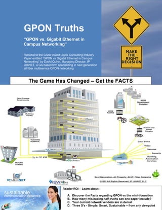 GPON Truths
“GPON vs. Gigabit Ethernet in
Campus Networking”

Rebuttal to the Cisco touted Lippis Consulting Industry
Paper entitled “GPON vs Gigabit Ethernet in Campus
Networking” by David Quinn, Managing Director, IP
UtiliNET, a GA based firm specializing in next generation
all fiber multiservice GPON networking



   The Game Has Changed – Get the FACTS




                              Reader ROI – Learn about:

                                 A.   Discover the Facts regarding GPON vs the misinformation
                                 B.   How many misleading half-truths can one paper include?
                                 C.   Your current network vendors are in denial
                                 D.   Three S’s - Simple, Smart, Sustainable – from any viewpoint
 