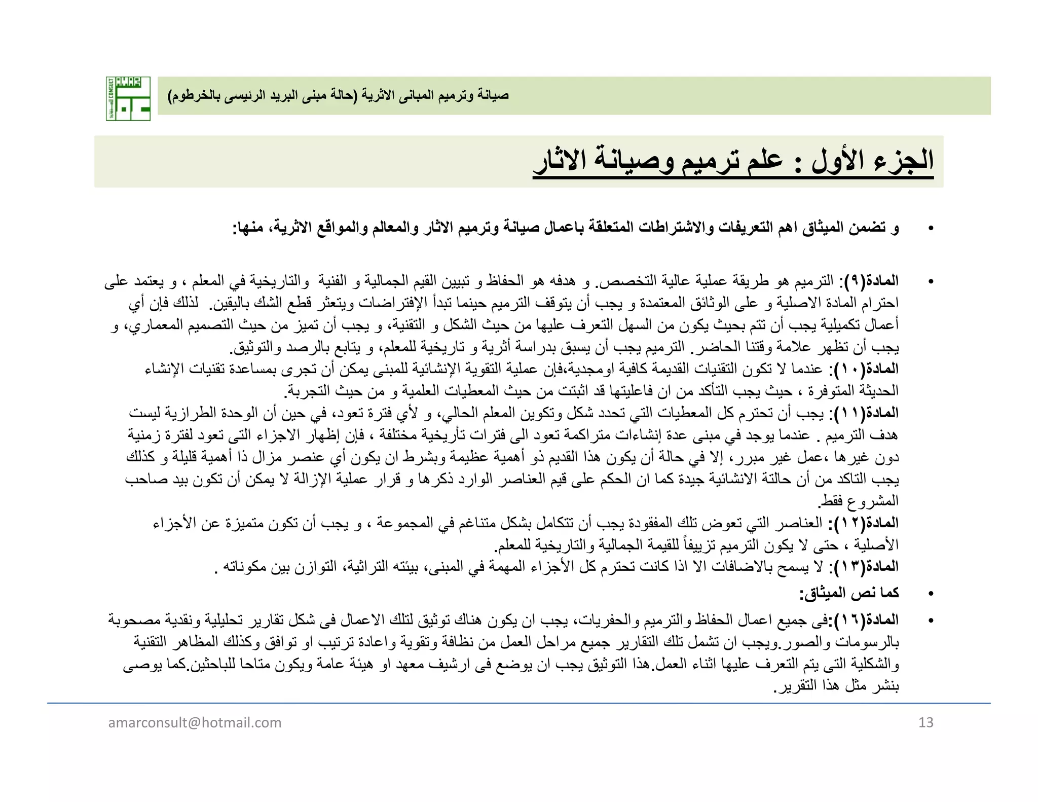 ‫االثرية‬ ‫المبانى‬ ‫وترميم‬ ‫صيانة‬)‫بالخرطوم‬ ‫الرئيسى‬ ‫البريد‬ ‫مبنى‬ ‫حالة‬(
‫ل‬ ‫أل‬ ‫ل‬‫ة‬ ‫ل‬‫ث‬ ‫األول‬ ‫الجزء‬:‫وصيانة‬ ‫ترميم‬ ‫علم‬‫االثار‬
•‫منھا‬ ،‫االثرية‬ ‫والمواقع‬ ‫والمعالم‬ ‫االثار‬ ‫وترميم‬ ‫صيانة‬ ‫باعمال‬ ‫المتعلقة‬ ‫واالشتراطات‬ ‫التعريفات‬ ‫اھم‬ ‫الميثاق‬ ‫تضمن‬ ‫و‬:
•‫المادة‬)٩(:‫التخصص‬ ‫عالية‬ ‫عملية‬ ‫طريقة‬ ‫ھو‬ ‫الترميم‬.‫على‬ ‫يعتمد‬ ‫و‬ ، ‫المعلم‬ ‫في‬ ‫والتاريخية‬ ‫الفنية‬ ‫و‬ ‫الجمالية‬ ‫القيم‬ ‫تبيين‬ ‫و‬ ‫الحفاظ‬ ‫ھو‬ ‫ھدفه‬ ‫و‬
‫باليقين‬ ‫الشك‬ ‫قطع‬ ‫ويتعثر‬ ‫اإلفتراضات‬ ‫تبدأ‬ ‫حينما‬ ‫الترميم‬ ‫يتوقف‬ ‫أن‬ ‫يجب‬ ‫و‬ ‫المعتمدة‬ ‫الوثائق‬ ‫على‬ ‫و‬ ‫االصلية‬ ‫المادة‬ ‫احترام‬.‫أي‬ ‫فإن‬ ‫لذلك‬
‫و‬ ،‫المعماري‬ ‫التصميم‬ ‫حيث‬ ‫من‬ ‫تميز‬ ‫أن‬ ‫يجب‬ ‫و‬ ،‫التقنية‬ ‫و‬ ‫الشكل‬ ‫حيث‬ ‫من‬ ‫عليھا‬ ‫التعرف‬ ‫السھل‬ ‫من‬ ‫يكون‬ ‫بحيث‬ ‫تتم‬ ‫أن‬ ‫يجب‬ ‫تكميلية‬ ‫أعمال‬
‫الحاضر‬ ‫وقتنا‬ ‫عالمة‬ ‫تظھر‬ ‫أن‬ ‫يجب‬‫والتوثيق‬ ‫بالرصد‬ ‫يتابع‬ ‫و‬ ،‫للمعلم‬ ‫تاريخية‬ ‫و‬ ‫أثرية‬ ‫بدراسة‬ ‫يسبق‬ ‫أن‬ ‫يجب‬ ‫الترميم‬ ‫الحاضر‬ ‫وقتنا‬ ‫عالمة‬ ‫تظھر‬ ‫أن‬ ‫يجب‬.‫والتوثيق‬ ‫بالرصد‬ ‫يتابع‬ ‫و‬ ،‫للمعلم‬ ‫تاريخية‬ ‫و‬ ‫أثرية‬ ‫بدراسة‬ ‫يسبق‬ ‫أن‬ ‫يجب‬ ‫الترميم‬.
‫المادة‬)١٠(:‫اإلنشاء‬ ‫تقنيات‬ ‫بمساعدة‬ ‫تجرى‬ ‫أن‬ ‫يمكن‬ ‫للمبنى‬ ‫اإلنشائية‬ ‫التقوية‬ ‫عملية‬ ‫اومجدية،فإن‬ ‫كافية‬ ‫القديمة‬ ‫التقنيات‬ ‫تكون‬ ‫ال‬ ‫عندما‬
‫التجربة‬ ‫حيث‬ ‫من‬ ‫و‬ ‫العلمية‬ ‫المعطيات‬ ‫حيث‬ ‫من‬ ‫اثبتت‬ ‫قد‬ ‫فاعليتھا‬ ‫ان‬ ‫من‬ ‫التأكد‬ ‫يجب‬ ‫حيث‬ ، ‫المتوفرة‬ ‫الحديثة‬.
‫المادة‬)١١(:‫ليست‬ ‫الطرازية‬ ‫الوحدة‬ ‫أن‬ ‫حين‬ ‫في‬ ،‫تعود‬ ‫فترة‬ ‫ألي‬ ‫و‬ ،‫الحالي‬ ‫المعلم‬ ‫وتكوين‬ ‫شكل‬ ‫تحدد‬ ‫التي‬ ‫المعطيات‬ ‫كل‬ ‫تحترم‬ ‫أن‬ ‫يجب‬
‫الترميم‬ ‫ھدف‬.‫زمنية‬ ‫لفترة‬ ‫تعود‬ ‫التى‬ ‫االجزاء‬ ‫إظھار‬ ‫فإن‬ ، ‫مختلفة‬ ‫تأريخية‬ ‫فترات‬ ‫الى‬ ‫تعود‬ ‫متراكمة‬ ‫إنشاءات‬ ‫عدة‬ ‫مبنى‬ ‫في‬ ‫يوجد‬ ‫عندما‬
‫كذلك‬ ‫لة‬ ‫قل‬ ‫ة‬ ‫أ‬ ‫ذا‬ ‫ال‬ ‫أ‬ ‫ك‬ ‫ا‬ ‫ط‬ ‫ش‬ ‫ة‬ ‫ظ‬ ‫ة‬ ‫أ‬ ‫ذ‬ ‫الق‬ ‫ذا‬ ‫ك‬ ‫أ‬ ‫الة‬ ‫ف‬ ‫إال‬ ‫ل‬ ‫ا‬‫كذلك‬ ‫و‬ ‫قليلة‬ ‫أھمية‬ ‫ذا‬ ‫مزال‬ ‫عنصر‬ ‫أي‬ ‫يكون‬ ‫ان‬ ‫وبشرط‬ ‫عظيمة‬ ‫أھمية‬ ‫ذو‬ ‫القديم‬ ‫ھذا‬ ‫يكون‬ ‫أن‬ ‫حالة‬ ‫في‬ ‫إال‬ ،‫مبرر‬ ‫غير‬ ‫،عمل‬ ‫غيرھا‬ ‫دون‬
‫صاحب‬ ‫بيد‬ ‫تكون‬ ‫أن‬ ‫يمكن‬ ‫ال‬ ‫اإلزالة‬ ‫عملية‬ ‫قرار‬ ‫و‬ ‫ذكرھا‬ ‫الوارد‬ ‫العناصر‬ ‫قيم‬ ‫على‬ ‫الحكم‬ ‫ان‬ ‫كما‬ ‫جيدة‬ ‫االنشائية‬ ‫حالتة‬ ‫أن‬ ‫من‬ ‫التاكد‬ ‫يجب‬
‫فقط‬ ‫المشروع‬.
‫المادة‬)١٢:(‫األجزاء‬ ‫عن‬ ‫متميزة‬ ‫تكون‬ ‫أن‬ ‫يجب‬ ‫و‬ ، ‫المجموعة‬ ‫في‬ ‫متناغم‬ ‫بشكل‬ ‫تتكامل‬ ‫أن‬ ‫يجب‬ ‫المفقودة‬ ‫تلك‬ ‫تعوض‬ ‫التي‬ ‫العناصر‬
‫للمعلم‬ ‫والتاريخية‬ ‫الجمالية‬ ‫للقيمة‬ ً‫ا‬‫تزييف‬ ‫الترميم‬ ‫يكون‬ ‫ال‬ ‫حتى‬ ، ‫األصلية‬.‫م‬ ‫ي‬ ‫ري‬ ‫و‬ ‫ي‬ ‫ج‬ ‫ي‬ ‫زيي‬ ‫يم‬ ‫ر‬ ‫ون‬ ‫ي‬ ‫ى‬ ‫ي‬
‫المادة‬)١٣(:‫مكوناته‬ ‫بين‬ ‫التوازن‬ ،‫التراثية‬ ‫بيئته‬ ،‫المبنى‬ ‫في‬ ‫المھمة‬ ‫األجزاء‬ ‫كل‬ ‫تحترم‬ ‫كانت‬ ‫اذا‬ ‫اال‬ ‫باالضافات‬ ‫يسمح‬ ‫ال‬.
•‫الميثاق‬ ‫نص‬ ‫كما‬:
•‫المادة‬)١٦:(‫مصحوبة‬ ‫ونقدية‬ ‫تحليلية‬ ‫تقارير‬ ‫شكل‬ ‫فى‬ ‫االعمال‬ ‫لتلك‬ ‫توثيق‬ ‫ھناك‬ ‫يكون‬ ‫ان‬ ‫يجب‬ ،‫والحفريات‬ ‫والترميم‬ ‫الحفاظ‬ ‫اعمال‬ ‫جميع‬ ‫فى‬
‫والصور‬ ‫بالرسومات‬.‫التقنية‬ ‫المظاھر‬ ‫وكذلك‬ ‫توافق‬ ‫او‬ ‫ترتيب‬ ‫واعادة‬ ‫وتقوية‬ ‫نظافة‬ ‫من‬ ‫العمل‬ ‫مراحل‬ ‫جميع‬ ‫التقارير‬ ‫تلك‬ ‫تشمل‬ ‫ان‬ ‫ويجب‬
‫العمل‬ ‫اثناء‬ ‫عليھا‬ ‫التعرف‬ ‫يتم‬ ‫التى‬ ‫والشكلية‬.‫للباحثين‬ ‫متاحا‬ ‫ويكون‬ ‫عامة‬ ‫ھيئة‬ ‫او‬ ‫معھد‬ ‫ارشيف‬ ‫فى‬ ‫يوضع‬ ‫ان‬ ‫يجب‬ ‫التوثيق‬ ‫ھذا‬.‫يوصى‬ ‫كما‬
‫التقرير‬ ‫ھذا‬ ‫مثل‬ ‫بنشر‬.
amarconsult@hotmail.com 13
 