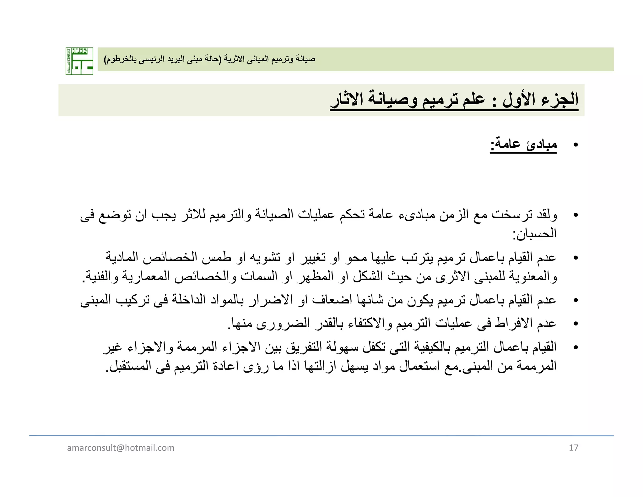 ‫االثرية‬ ‫المبانى‬ ‫وترميم‬ ‫صيانة‬)‫بالخرطوم‬ ‫الرئيسى‬ ‫البريد‬ ‫مبنى‬ ‫حالة‬(
‫ل‬ ‫أل‬ ‫ل‬‫ة‬ ‫ل‬‫ث‬ ‫األول‬ ‫الجزء‬:‫وصيانة‬ ‫ترميم‬ ‫علم‬‫االثار‬
•‫مباد‬‫ئ‬‫عامة‬:
•‫ولقد‬‫فى‬ ‫توضع‬ ‫ان‬ ‫يجب‬ ‫لالثر‬ ‫والترميم‬ ‫الصيانة‬ ‫عمليات‬ ‫تحكم‬ ‫عامة‬ ‫مبادىء‬ ‫الزمن‬ ‫مع‬ ‫ترسخت‬ ‫ولقد‬‫فى‬ ‫توضع‬ ‫ان‬ ‫يجب‬ ‫لالثر‬ ‫والترميم‬ ‫الصيانة‬ ‫عمليات‬ ‫تحكم‬ ‫عامة‬ ‫مبادىء‬ ‫الزمن‬ ‫مع‬ ‫ترسخت‬
‫الحسبان‬:
•‫المادية‬ ‫الخصائص‬ ‫طمس‬ ‫او‬ ‫تشويه‬ ‫او‬ ‫تغيير‬ ‫او‬ ‫محو‬ ‫عليھا‬ ‫يترتب‬ ‫ترميم‬ ‫باعمال‬ ‫القيام‬ ‫عدم‬
‫والفنية‬ ‫المعمارية‬ ‫والخصائص‬ ‫السمات‬ ‫او‬ ‫المظھر‬ ‫او‬ ‫الشكل‬ ‫حيث‬ ‫من‬ ‫االثرى‬ ‫للمبنى‬ ‫والمعنوية‬‫والفنية‬ ‫المعمارية‬ ‫والخصائص‬ ‫السمات‬ ‫او‬ ‫المظھر‬ ‫او‬ ‫الشكل‬ ‫حيث‬ ‫من‬ ‫االثرى‬ ‫للمبنى‬ ‫والمعنوية‬.
•‫المبنى‬ ‫تركيب‬ ‫فى‬ ‫الداخلة‬ ‫بالمواد‬ ‫االضرار‬ ‫او‬ ‫اضعاف‬ ‫شانھا‬ ‫من‬ ‫يكون‬ ‫ترميم‬ ‫باعمال‬ ‫القيام‬ ‫عدم‬
•‫منھا‬ ‫الضرورى‬ ‫بالقدر‬ ‫واالكتفاء‬ ‫الترميم‬ ‫عمليات‬ ‫فى‬ ‫االفراط‬ ‫عدم‬.
‫ا‬ ‫اال‬ ‫ة‬ ‫ال‬ ‫ا‬ ‫اال‬ ‫ق‬ ‫التف‬ ‫لة‬ ‫تكفل‬ ‫الت‬ ‫ة‬ ‫ف‬ ‫الك‬ ‫الت‬ ‫ال‬ ‫ا‬ ‫ا‬ ‫الق‬ •‫غير‬ ‫واالجزاء‬ ‫المرممة‬ ‫االجزاء‬ ‫بين‬ ‫التفريق‬ ‫سھولة‬ ‫تكفل‬ ‫التى‬ ‫بالكيفية‬ ‫الترميم‬ ‫باعمال‬ ‫القيام‬
‫المبنى‬ ‫من‬ ‫المرممة‬.‫المستقبل‬ ‫فى‬ ‫الترميم‬ ‫اعادة‬ ‫رؤى‬ ‫ما‬ ‫اذا‬ ‫ازالتھا‬ ‫يسھل‬ ‫مواد‬ ‫استعمال‬ ‫مع‬.
amarconsult@hotmail.com 17
 