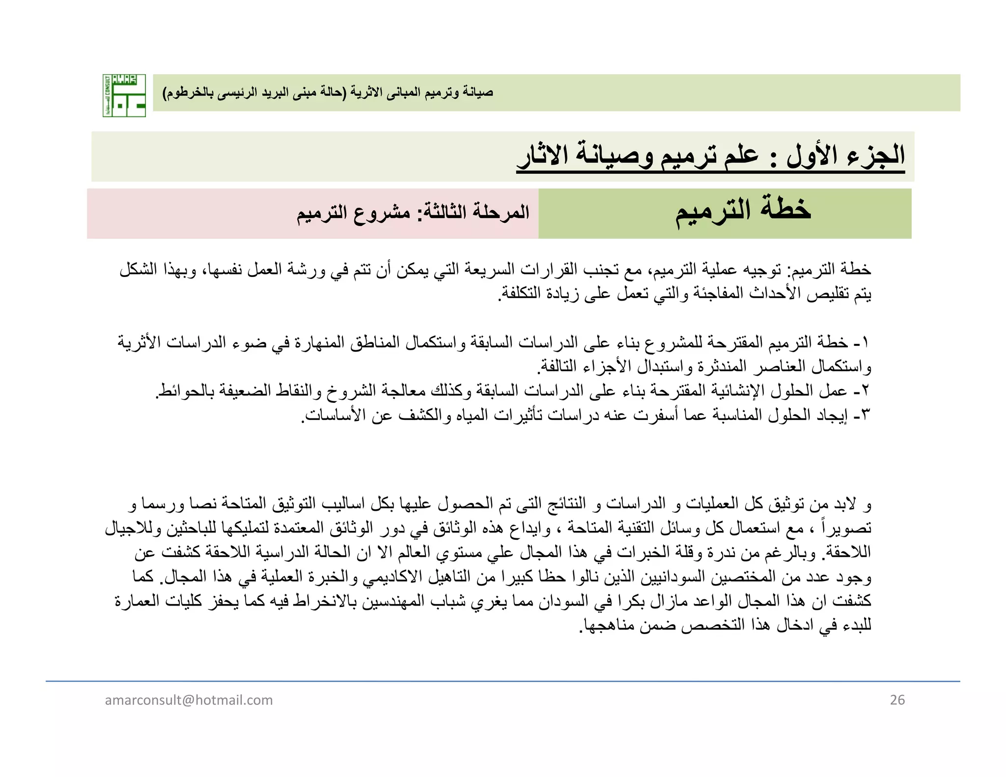 ‫االثرية‬ ‫المبانى‬ ‫وترميم‬ ‫صيانة‬)‫بالخرطوم‬ ‫الرئيسى‬ ‫البريد‬ ‫مبنى‬ ‫حالة‬(
‫ل‬ ‫أل‬ ‫ل‬‫ة‬ ‫ل‬‫ث‬ ‫األول‬ ‫الجزء‬:‫وصيانة‬ ‫ترميم‬ ‫علم‬‫االثار‬
‫الترميم‬ ‫خطة‬‫الثالثة‬ ‫المرحلة‬:‫الترميم‬ ‫مشروع‬
‫خطة‬‫الترميم‬:‫الشكل‬ ‫وبھذا‬ ،‫نفسھا‬ ‫العمل‬ ‫ورشة‬ ‫في‬ ‫تتم‬ ‫أن‬ ‫يمكن‬ ‫التي‬ ‫السريعة‬ ‫القرارات‬ ‫تجنب‬ ‫مع‬ ،‫الترميم‬ ‫عملية‬ ‫توجيه‬
‫التكلفة‬ ‫زيادة‬ ‫على‬ ‫تعمل‬ ‫والتي‬ ‫المفاجئة‬ ‫األحداث‬ ‫تقليص‬ ‫يتم‬.
١‫ة‬ ‫األث‬ ‫ات‬ ‫ا‬ ‫الد‬ ‫ض‬ ‫ف‬ ‫ة‬ ‫ا‬ ‫ن‬ ‫ال‬ ‫ناطق‬ ‫ال‬ ‫ال‬ ‫تك‬ ‫ا‬ ‫قة‬ ‫ا‬ ‫ال‬ ‫ات‬ ‫ا‬ ‫الد‬ ‫ل‬ ‫نا‬ ‫ش‬ ‫لل‬ ‫ة‬ ‫قت‬ ‫ال‬ ‫الت‬ ‫خطة‬ ١-‫األثرية‬ ‫الدراسات‬ ‫ضوء‬ ‫في‬ ‫المنھارة‬ ‫المناطق‬ ‫واستكمال‬ ‫السابقة‬ ‫الدراسات‬ ‫على‬ ‫بناء‬ ‫للمشروع‬ ‫المقترحة‬ ‫الترميم‬ ‫خطة‬
‫التالفة‬ ‫األجزاء‬ ‫واستبدال‬ ‫المندثرة‬ ‫العناصر‬ ‫واستكمال‬.
٢-‫بالحوائط‬ ‫الضعيفة‬ ‫والنقاط‬ ‫الشروخ‬ ‫معالجة‬ ‫وكذلك‬ ‫السابقة‬ ‫الدراسات‬ ‫على‬ ‫بناء‬ ‫المقترحة‬ ‫اإلنشائية‬ ‫الحلول‬ ‫عمل‬.
٣-‫األساسات‬ ‫عن‬ ‫والكشف‬ ‫المياه‬ ‫تأثيرات‬ ‫دراسات‬ ‫عنه‬ ‫أسفرت‬ ‫عما‬ ‫المناسبة‬ ‫الحلول‬ ‫إيجاد‬.
‫و‬‫و‬ ‫ورسما‬ ‫نصا‬ ‫المتاحة‬ ‫التوثيق‬ ‫اساليب‬ ‫بكل‬ ‫عليھا‬ ‫الحصول‬ ‫تم‬ ‫التى‬ ‫النتائج‬ ‫و‬ ‫الدراسات‬ ‫و‬ ‫العمليات‬ ‫كل‬ ‫توثيق‬ ‫من‬ ‫البد‬
‫ولالجيال‬ ‫للباحثين‬ ‫لتمليكھا‬ ‫المعتمدة‬ ‫الوثائق‬ ‫دور‬ ‫في‬ ‫الوثائق‬ ‫ھذه‬ ‫وايداع‬ ، ‫المتاحة‬ ‫التقنية‬ ‫وسائل‬ ‫كل‬ ‫استعمال‬ ‫مع‬ ، ً‫ا‬‫تصوير‬‫ل‬ ‫جي‬ ‫و‬ ‫ين‬ ‫ب‬ ‫ھ‬ ‫ي‬ ‫ق‬ ‫و‬ ‫ور‬ ‫ي‬ ‫ق‬ ‫و‬ ‫ع‬ ‫ي‬ ‫و‬ ‫ي‬ ‫ل‬ ‫و‬ ‫ل‬ ‫ل‬ ‫ع‬ ‫وير‬
‫الالحقة‬.‫وبالرغم‬‫عن‬ ‫كشفت‬ ‫الالحقة‬ ‫الدراسية‬ ‫الحالة‬ ‫ان‬ ‫اال‬ ‫العالم‬ ‫مستوي‬ ‫علي‬ ‫المجال‬ ‫ھذا‬ ‫في‬ ‫الخبرات‬ ‫وقلة‬ ‫ندرة‬ ‫من‬
‫المجال‬ ‫ھذا‬ ‫في‬ ‫العملية‬ ‫والخبرة‬ ‫االكاديمي‬ ‫التاھيل‬ ‫من‬ ‫كبيرا‬ ‫حظا‬ ‫نالوا‬ ‫الذين‬ ‫السودانيين‬ ‫المختصين‬ ‫من‬ ‫عدد‬ ‫وجود‬.‫كما‬
‫العمارة‬ ‫كليات‬ ‫يحفز‬ ‫كما‬ ‫فيه‬ ‫باالنخراط‬ ‫المھندسين‬ ‫شباب‬ ‫يغري‬ ‫مما‬ ‫السودان‬ ‫في‬ ‫بكرا‬ ‫مازال‬ ‫الواعد‬ ‫المجال‬ ‫ھذا‬ ‫ان‬ ‫كشفت‬
‫مناھجھا‬ ‫ضمن‬ ‫التخصص‬ ‫ھذا‬ ‫ادخال‬ ‫في‬ ‫للبدء‬. ‫جھ‬ ‫ن‬ ‫ص‬ ‫ي‬ ‫ب‬
amarconsult@hotmail.com 26
 