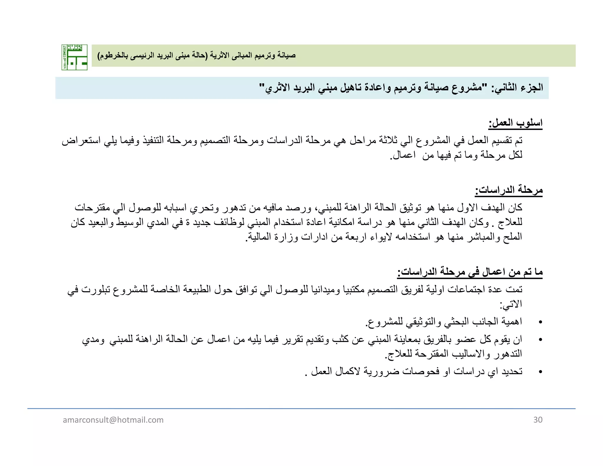 ‫االثرية‬ ‫المبانى‬ ‫وترميم‬ ‫صيانة‬)‫بالخرطوم‬ ‫الرئيسى‬ ‫البريد‬ ‫مبنى‬ ‫حالة‬(
‫الثان‬ ‫الجزء‬:"‫االث‬ ‫يد‬ ‫الب‬ ‫بن‬ ‫تاھيل‬ ‫اعادة‬ ‫ي‬ ‫ت‬ ‫صيانة‬ ‫ع‬ ‫ش‬" ‫الثاني‬ ‫الجزء‬:"‫االثري‬ ‫البريد‬ ‫مبني‬ ‫تاھيل‬ ‫واعادة‬ ‫وترميم‬ ‫صيانة‬ ‫مشروع‬"
‫العمل‬ ‫اسلوب‬:
‫تم‬‫استعراض‬ ‫يلي‬ ‫وفيما‬ ‫التنفيذ‬ ‫ومرحلة‬ ‫التصميم‬ ‫ومرحلة‬ ‫الدراسات‬ ‫مرحلة‬ ‫ھي‬ ‫مراحل‬ ‫ثالثة‬ ‫الي‬ ‫المشروع‬ ‫في‬ ‫العمل‬ ‫تقسيم‬ ‫م‬‫ض‬ ‫ر‬ ‫ي‬ ‫ي‬ ‫ي‬ ‫و‬ ‫ي‬ ‫ر‬ ‫و‬ ‫يم‬ ‫ر‬ ‫و‬ ‫ر‬ ‫ر‬ ‫ي‬ ‫ر‬ ‫ي‬ ‫روع‬ ‫ي‬ ‫يم‬
‫اعمال‬ ‫من‬ ‫فيھا‬ ‫تم‬ ‫وما‬ ‫مرحلة‬ ‫لكل‬.
‫الدراسات‬ ‫مرحلة‬:
‫كا‬‫ا‬ ‫ق‬ ‫ال‬ ‫ل‬ ‫لل‬ ‫ا‬ ‫ا‬ ‫اف‬ ‫لل‬ ‫ة‬ ‫ا‬ ‫ال‬ ‫الة‬ ‫ال‬ ‫ث‬ ‫ا‬ ‫ل‬ ‫اال‬ ‫ال‬ ‫كان‬‫مقترحات‬ ‫الي‬ ‫للوصول‬ ‫اسبابه‬ ‫وتحري‬ ‫تدھور‬ ‫من‬ ‫مافيه‬ ‫ورصد‬ ،‫للمبني‬ ‫الراھنة‬ ‫الحالة‬ ‫توثيق‬ ‫ھو‬ ‫منھا‬ ‫االول‬ ‫الھدف‬
‫للعالج‬.‫وكان‬‫كان‬ ‫والبعيد‬ ‫الوسيط‬ ‫المدي‬ ‫في‬ ‫ة‬ ‫جديد‬ ‫لوظائف‬ ‫المبني‬ ‫استخدام‬ ‫اعادة‬ ‫امكانية‬ ‫دراسة‬ ‫ھو‬ ‫منھا‬ ‫الثاني‬ ‫الھدف‬
‫المالية‬ ‫وزارة‬ ‫ادارات‬ ‫من‬ ‫اربعة‬ ‫اليواء‬ ‫استخدامه‬ ‫ھو‬ ‫منھا‬ ‫والمباشر‬ ‫الملح‬.
‫الدراسات‬ ‫مرحلة‬ ‫في‬ ‫اعمال‬ ‫من‬ ‫تم‬ ‫ما‬:
‫تمت‬‫في‬ ‫تبلورت‬ ‫للمشروع‬ ‫الخاصة‬ ‫الطبيعة‬ ‫حول‬ ‫توافق‬ ‫الي‬ ‫للوصول‬ ‫وميدانيا‬ ‫مكتبيا‬ ‫التصميم‬ ‫لفريق‬ ‫اولية‬ ‫اجتماعات‬ ‫عدة‬
‫االتي‬:
•‫ية‬ ‫اھ‬‫ع‬ ‫شر‬ ‫لل‬ ‫ثيق‬ ‫الت‬ ‫البحث‬ ‫الجانب‬ •‫اھمية‬‫للمشروع‬ ‫والتوثيقي‬ ‫البحثي‬ ‫الجانب‬.
•‫ان‬‫للمبني‬ ‫الراھنة‬ ‫الحالة‬ ‫عن‬ ‫اعمال‬ ‫من‬ ‫يليه‬ ‫فيما‬ ‫تقرير‬ ‫وتقديم‬ ‫كثب‬ ‫عن‬ ‫المبني‬ ‫بمعاينة‬ ‫بالفريق‬ ‫عضو‬ ‫كل‬ ‫يقوم‬‫ومدي‬
‫للعالج‬ ‫المقترحة‬ ‫واالساليب‬ ‫التدھور‬.
•‫تحديد‬‫العمل‬ ‫الكمال‬ ‫ضرورية‬ ‫فحوصات‬ ‫او‬ ‫دراسات‬ ‫اي‬.
amarconsult@hotmail.com 30
 